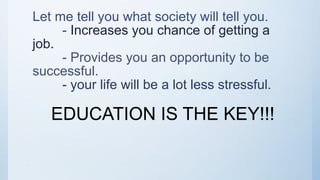 Let me tell you what society will tell you.
- Increases you chance of getting a
job.
- Provides you an opportunity to be
successful.
- your life will be a lot less stressful.
EDUCATION IS THE KEY!!!
010
 