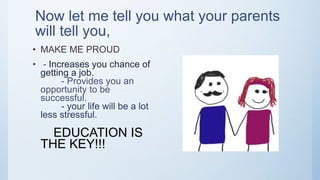Now let me tell you what your parents
will tell you,
• MAKE ME PROUD
• - Increases you chance of
getting a job.
- Provides you an
opportunity to be
successful.
- your life will be a lot
less stressful.
EDUCATION IS
THE KEY!!!
 