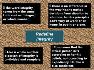 Redefine
Integrity
The word integrity
comes from the same
Latin root as "integer,"
or whole number.
Like a whole number,
a person of integrity is
undivided and complete.
This means that the
ethical person acts
according to her/his
beliefs, not according to
expediency. He/She is
also consistent.
There is no difference in
the way he/she makes
decisions from situation to
situation; her/his principles
don’t vary at work or at
home, in public or alone.
 