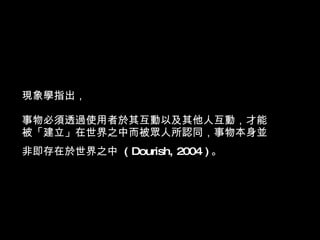 現象學指出， 事物必須透過使用者於其互動以及其他人互動，才能被「建立」在世界之中而被眾人所認同，事物本身並非即存在於世界之中  ( Dourish, 2004 ) 。   