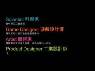 Scientist 科學家   發明新的互動技術 Game Designer 遊戲設計師   讓玩家可以更沉浸在遊戲情境中 Artist 藝術家   讓觀賞者可以進入故事，成為故事的一部分 Product Designer 工業設計師   ？ 