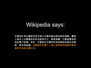 Wikipedia says: 互動設計是定義使用者可與之互動的產品與系統的規範。實做上基本上以複雜的科技系統為中心，像是軟體、行動裝置或其他的電子設備。然而，互動設計可應用於其他類型的產品和服務，甚至是組織。 互動設計定義了一個人造物或系統對於使用者的行為的回應方式。 