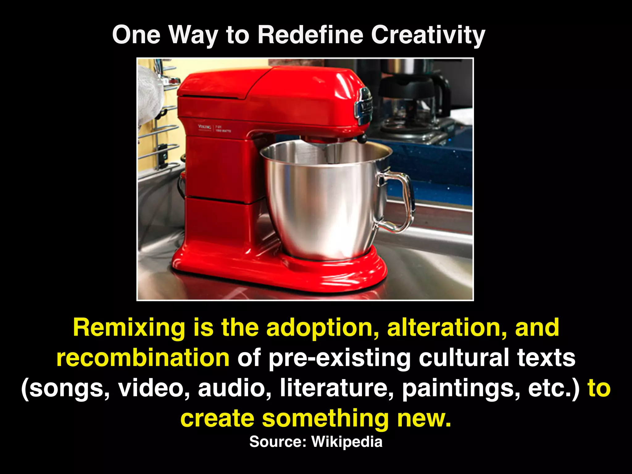 One Way to Redeﬁne Creativity




    Remixing is the adoption, alteration, and
   recombination of pre-existing cultural texts
(songs, video, audio, literature, paintings, etc.) to
             create something new.
                    Source: Wikipedia
 