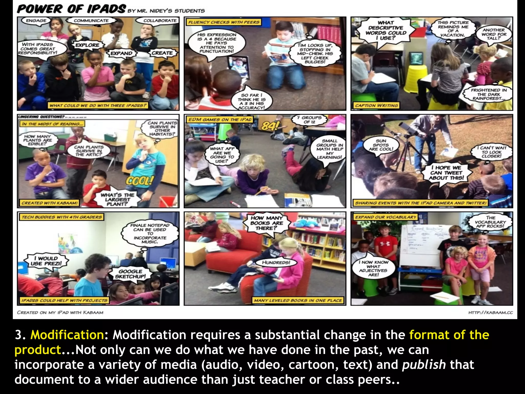 3. Modification: Modification requires a substantial change in the format of the
product...Not only can we do what we have done in the past, we can
incorporate a variety of media (audio, video, cartoon, text) and publish that
document to a wider audience than just teacher or class peers..
 