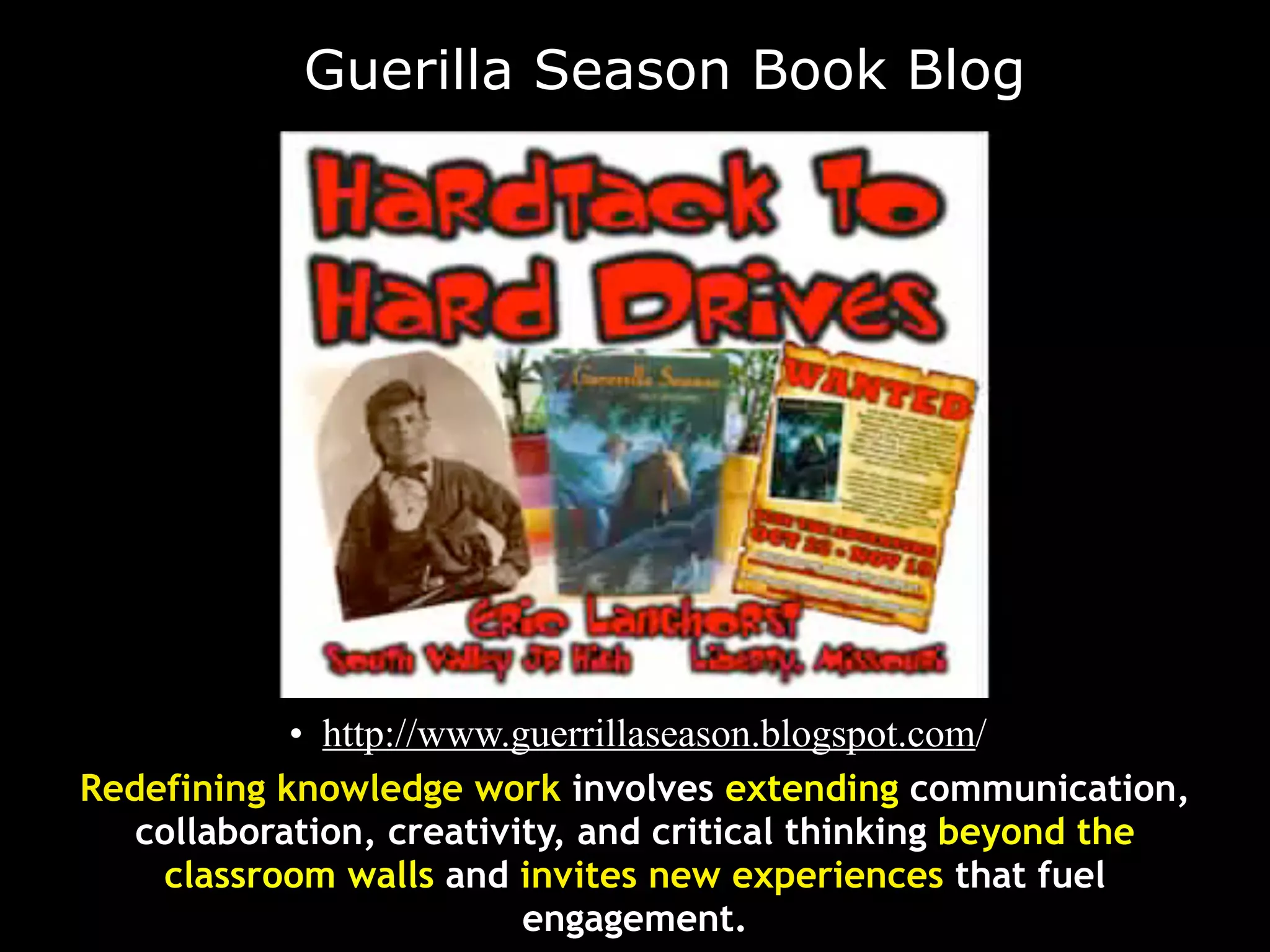 Guerilla Season Book Blog




           • http://www.guerrillaseason.blogspot.com/
Redefining knowledge work involves extending communication,
   collaboration, creativity, and critical thinking beyond the
    classroom walls and invites new experiences that fuel
                          engagement.
 