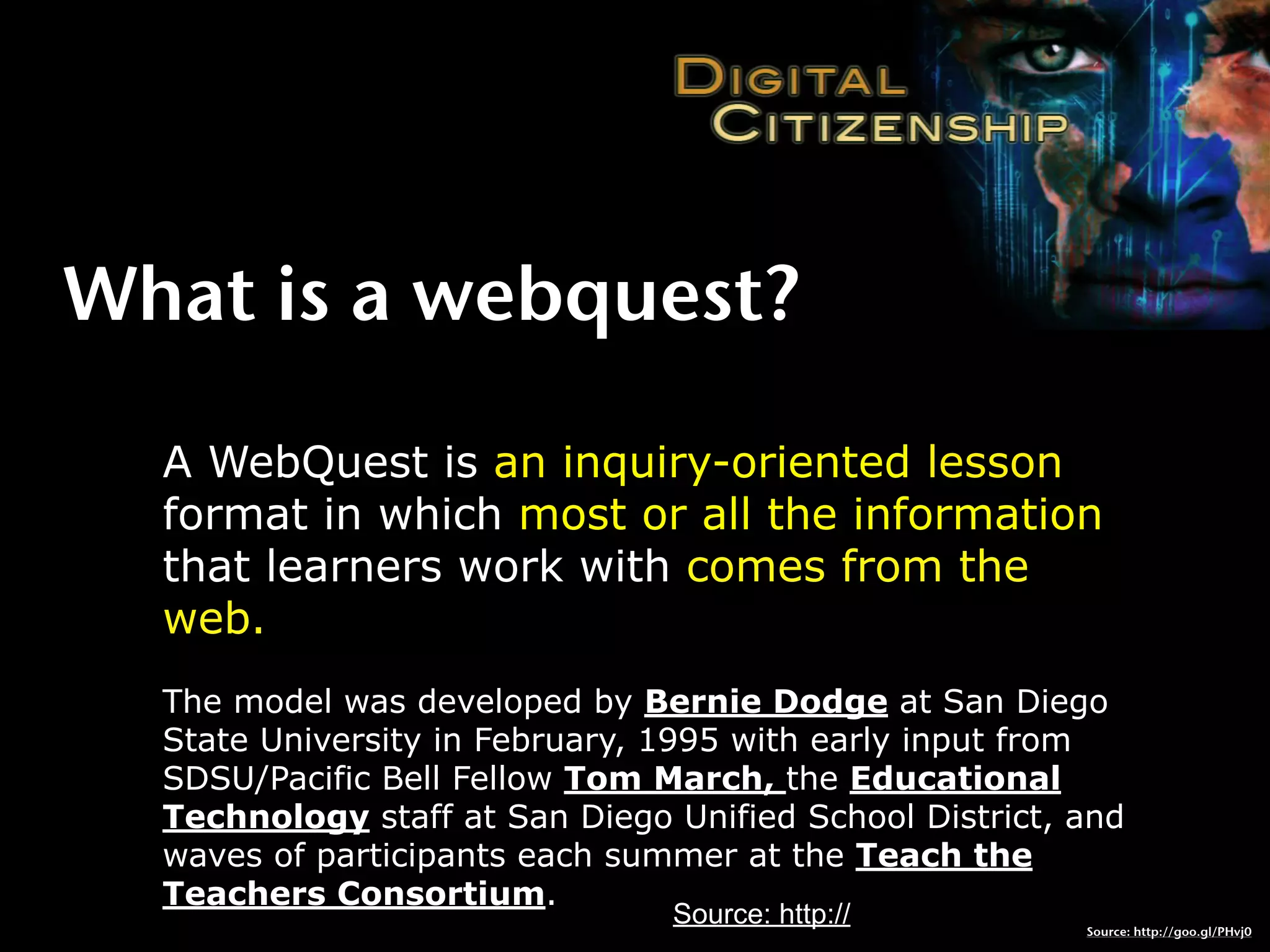 What is a webquest?

  A WebQuest is an inquiry-oriented lesson
  format in which most or all the information
  that learners work with comes from the
  web.
  The model was developed by Bernie Dodge at San Diego
  State University in February, 1995 with early input from
  SDSU/Pacific Bell Fellow Tom March, the Educational
  Technology staff at San Diego Unified School District, and
  waves of participants each summer at the Teach the
  Teachers Consortium.
                                Source: http://          Source: http://goo.gl/PHvj0
 