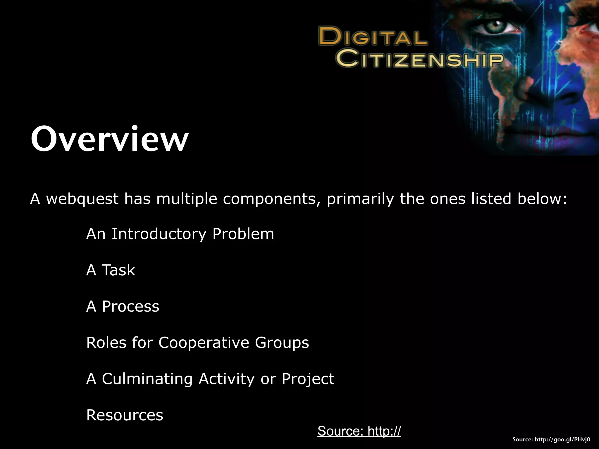 Overview
A webquest has multiple components, primarily the ones listed below:

       An Introductory Problem

       A Task

       A Process

       Roles for Cooperative Groups

       A Culminating Activity or Project

       Resources
                                      Source: http://       Source: http://goo.gl/PHvj0
 