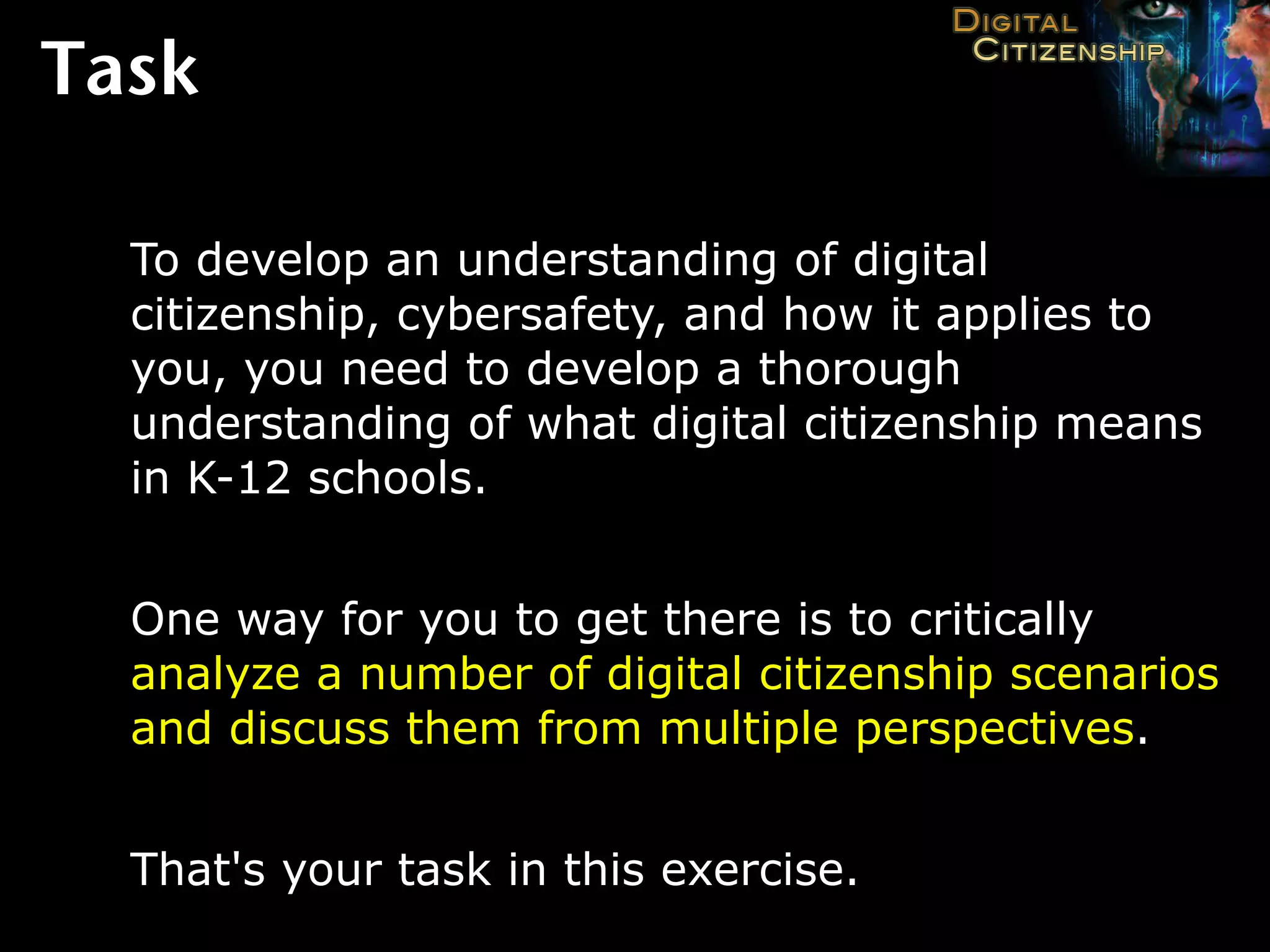 Task

  To develop an understanding of digital
  citizenship, cybersafety, and how it applies to
  you, you need to develop a thorough
  understanding of what digital citizenship means
  in K-12 schools.


  One way for you to get there is to critically
  analyze a number of digital citizenship scenarios
  and discuss them from multiple perspectives.


  That's your task in this exercise.
 