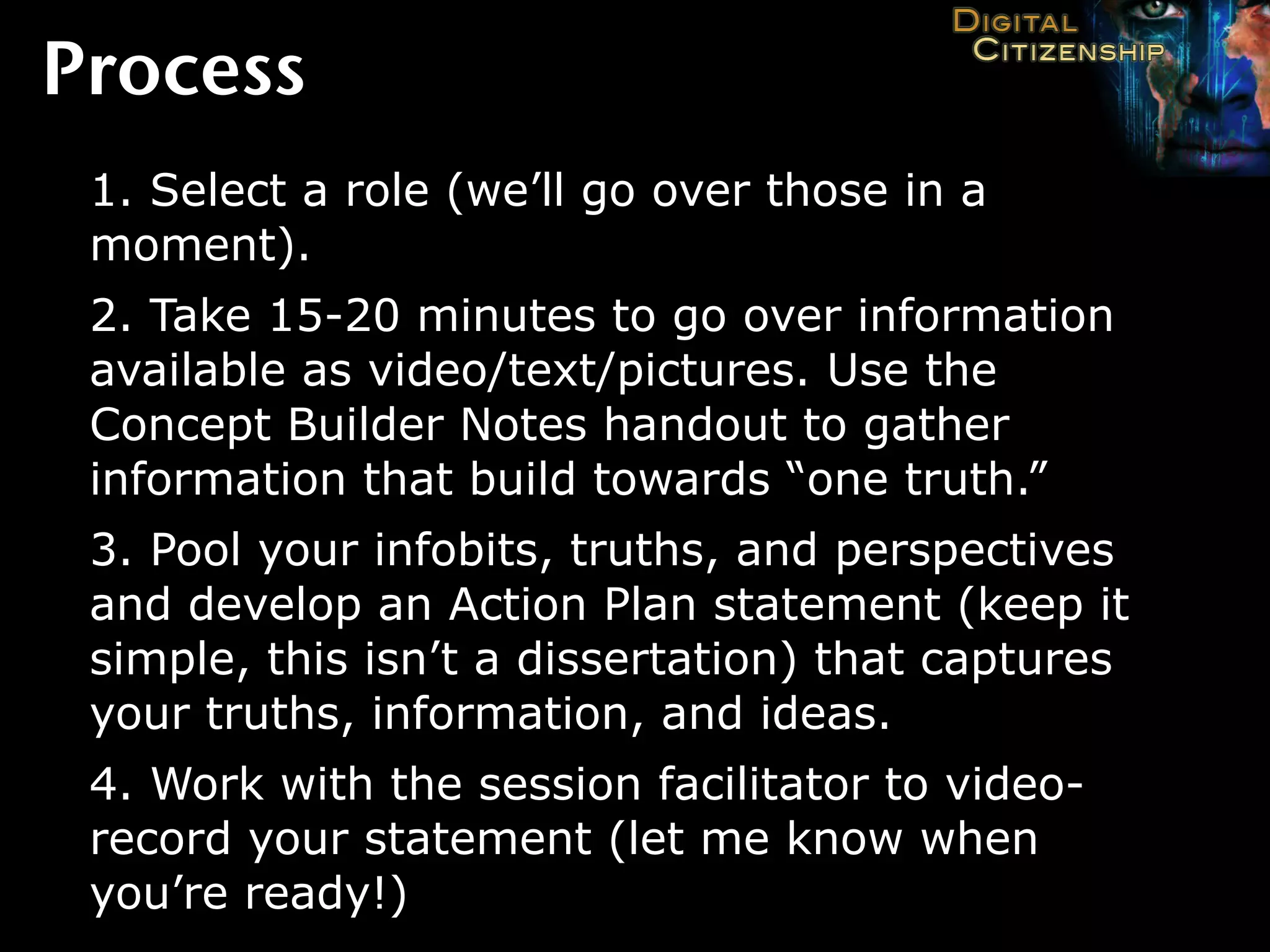 Process
 1. Select a role (we’ll go over those in a
 moment).
 2. Take 15-20 minutes to go over information
 available as video/text/pictures. Use the
 Concept Builder Notes handout to gather
 information that build towards “one truth.”
 3. Pool your infobits, truths, and perspectives
 and develop an Action Plan statement (keep it
 simple, this isn’t a dissertation) that captures
 your truths, information, and ideas.
 4. Work with the session facilitator to video-
 record your statement (let me know when
 you’re ready!)
 