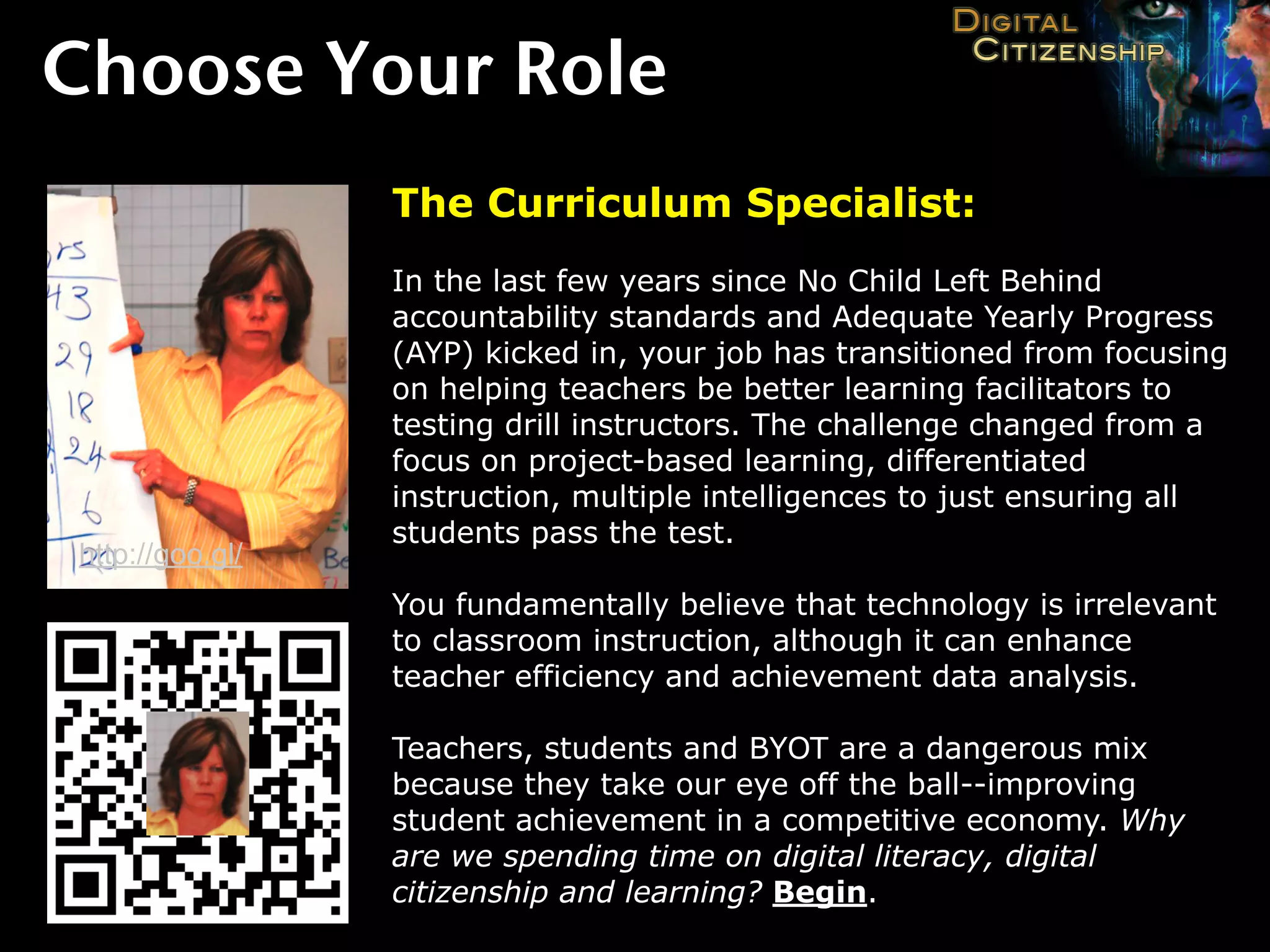 Choose Your Role
                 The Curriculum Specialist:
                 In the last few years since No Child Left Behind
                 accountability standards and Adequate Yearly Progress
                 (AYP) kicked in, your job has transitioned from focusing
                 on helping teachers be better learning facilitators to
                 testing drill instructors. The challenge changed from a
                 focus on project-based learning, differentiated
                 instruction, multiple intelligences to just ensuring all
                 students pass the test.
http://goo.gl/
                 You fundamentally believe that technology is irrelevant
                 to classroom instruction, although it can enhance
                 teacher efficiency and achievement data analysis.

                 Teachers, students and BYOT are a dangerous mix
                 because they take our eye off the ball--improving
                 student achievement in a competitive economy. Why
                 are we spending time on digital literacy, digital
                 citizenship and learning? Begin.
 