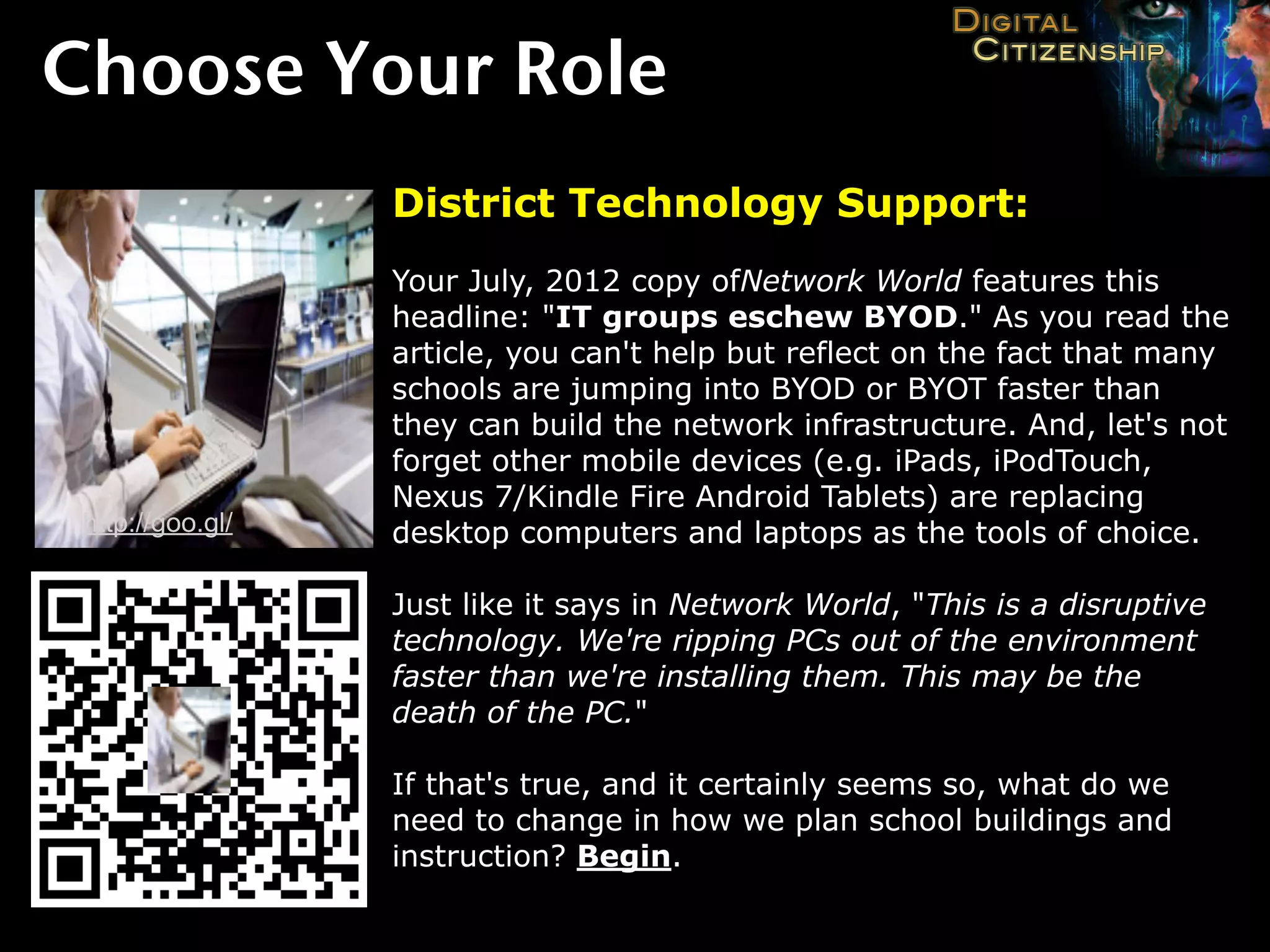 Choose Your Role
                  District Technology Support:
                  Your July, 2012 copy ofNetwork World features this
                  headline: "IT groups eschew BYOD." As you read the
                  article, you can't help but reflect on the fact that many
                  schools are jumping into BYOD or BYOT faster than
                  they can build the network infrastructure. And, let's not
                  forget other mobile devices (e.g. iPads, iPodTouch,
                  Nexus 7/Kindle Fire Android Tablets) are replacing
 http://goo.gl/   desktop computers and laptops as the tools of choice.

                  Just like it says in Network World, "This is a disruptive
                  technology. We're ripping PCs out of the environment
                  faster than we're installing them. This may be the
                  death of the PC."

                  If that's true, and it certainly seems so, what do we
                  need to change in how we plan school buildings and
                  instruction? Begin.
 