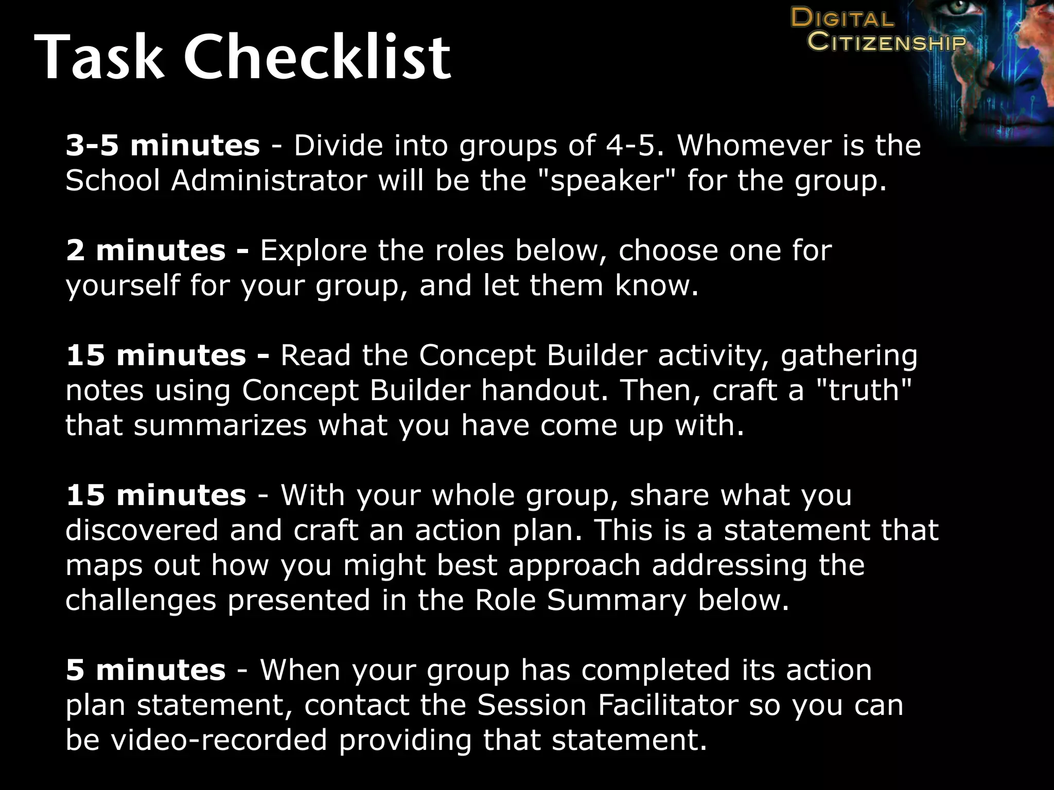 Task Checklist
 3-5 minutes - Divide into groups of 4-5. Whomever is the
 School Administrator will be the "speaker" for the group.

 2 minutes - Explore the roles below, choose one for
 yourself for your group, and let them know.

 15 minutes - Read the Concept Builder activity, gathering
 notes using Concept Builder handout. Then, craft a "truth"
 that summarizes what you have come up with.

 15 minutes - With your whole group, share what you
 discovered and craft an action plan. This is a statement that
 maps out how you might best approach addressing the
 challenges presented in the Role Summary below.

 5 minutes - When your group has completed its action
 plan statement, contact the Session Facilitator so you can
 be video-recorded providing that statement.
 