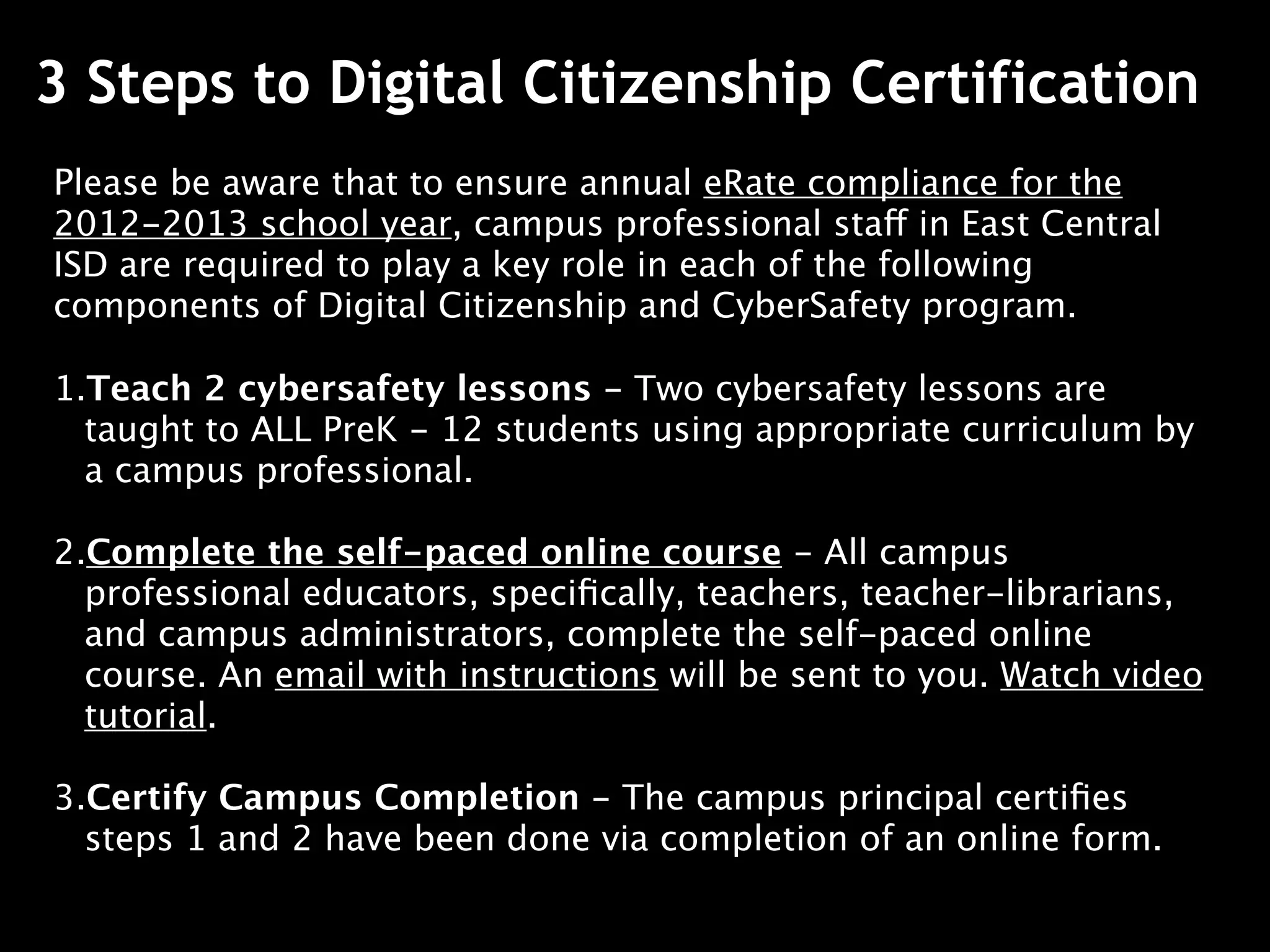 3 Steps to Digital Citizenship Certification
Please be aware that to ensure annual eRate compliance for the
2012-2013 school year, campus professional staff in East Central
ISD are required to play a key role in each of the following
components of Digital Citizenship and CyberSafety program.

1.Teach 2 cybersafety lessons - Two cybersafety lessons are
  taught to ALL PreK - 12 students using appropriate curriculum by
  a campus professional.

2.Complete the self-paced online course - All campus
  professional educators, speciﬁcally, teachers, teacher-librarians,
  and campus administrators, complete the self-paced online
  course. An email with instructions will be sent to you. Watch video
  tutorial.

3.Certify Campus Completion - The campus principal certiﬁes
  steps 1 and 2 have been done via completion of an online form.
 
