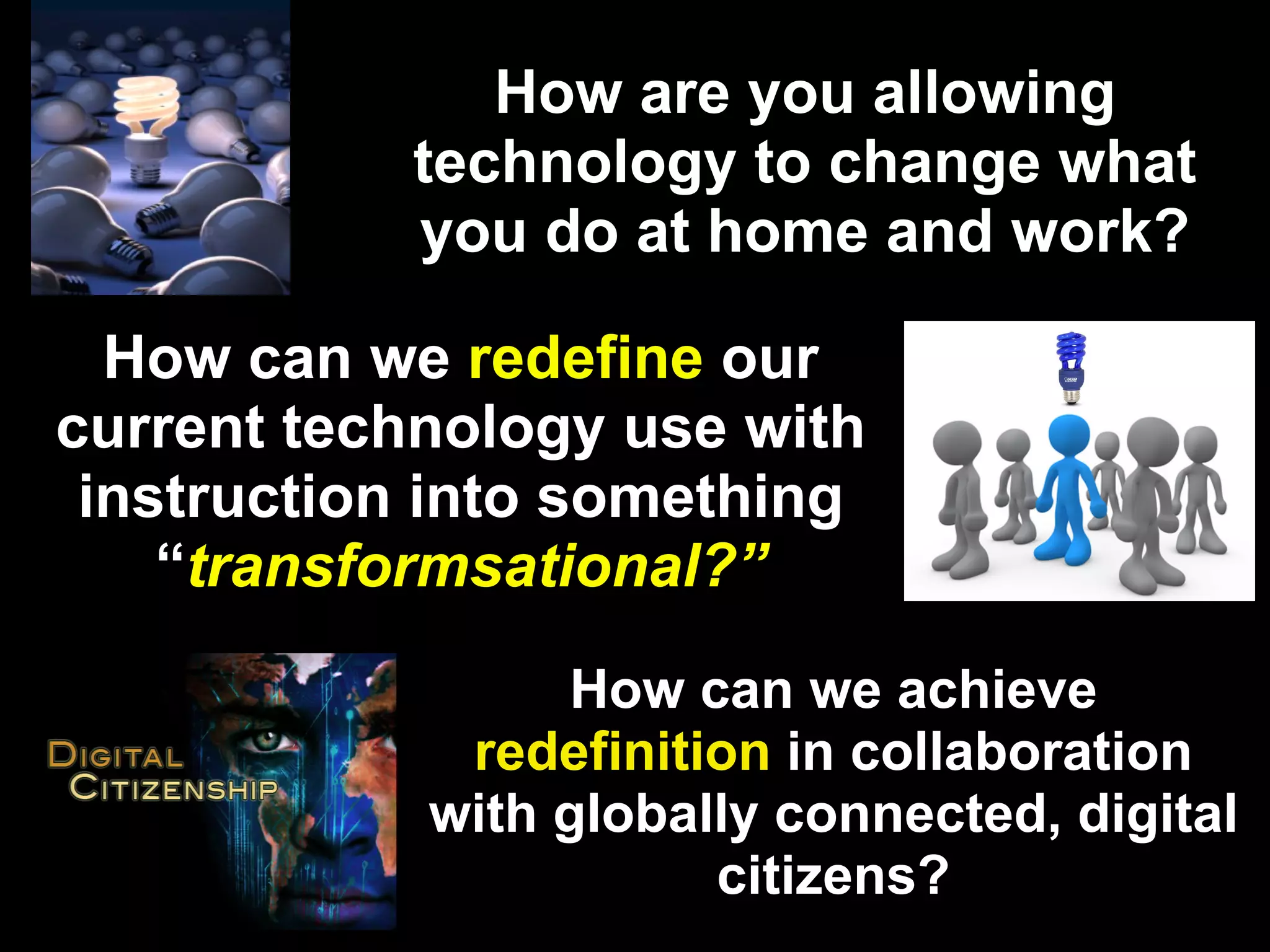 How are you allowing
           technology to change what
           you do at home and work?

  How can we redefine our
current technology use with
 instruction into something
    “transformsational?”

                 How can we achieve
             redefinition in collaboration
            with globally connected, digital
                       citizens?
 