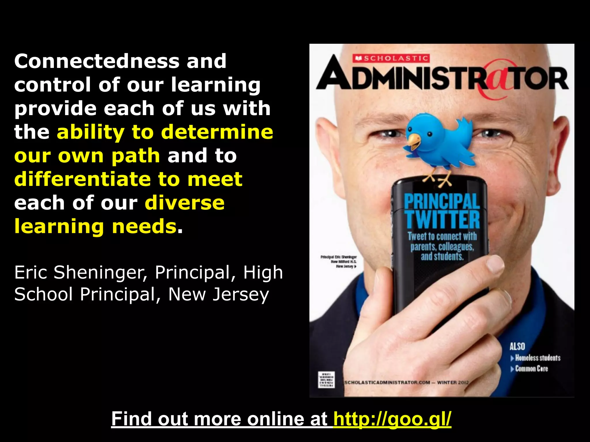 Connectedness and
control of our learning
provide each of us with
the ability to determine
our own path and to
differentiate to meet
each of our diverse
learning needs.

Eric Sheninger, Principal, High
School Principal, New Jersey




           Find out more online at http://goo.gl/
                                           Source: http://goo.gl/
 