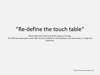 "Re-define the touch table“
                         Touch tables don't have to look like cheesy sci-fi props.
You CAN have high quality touch table furniture suitable for the boardroom, the sales centre, or a high end
                                               showroom.




                                                                                   Mike.h@interactive-hardware.com
 