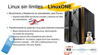 Linux sin límites…LinuxONE
Rendimiento y Resiliencia sin precedentes, para Pymes
• Soporta hasta 8000 servidores virtuales y decenas de miles
de contenedores
Transformando el coste de Linux para entornos empresariales
• Mayor eficiencia de la infraestructura, disminuyendo
los costes de computing
• Nuevos precios más competitivos para Ubuntu
• Flexibilidad en los precios: pague por lo que necesite y
cuando lo necesite… HW, SW y distribuciones Linux
• Otras opciones: Per-core, Rental…
 