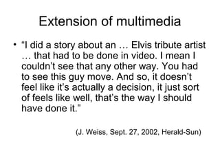 Extension of multimedia
• “I did a story about an … Elvis tribute artist
… that had to be done in video. I mean I
couldn’t...