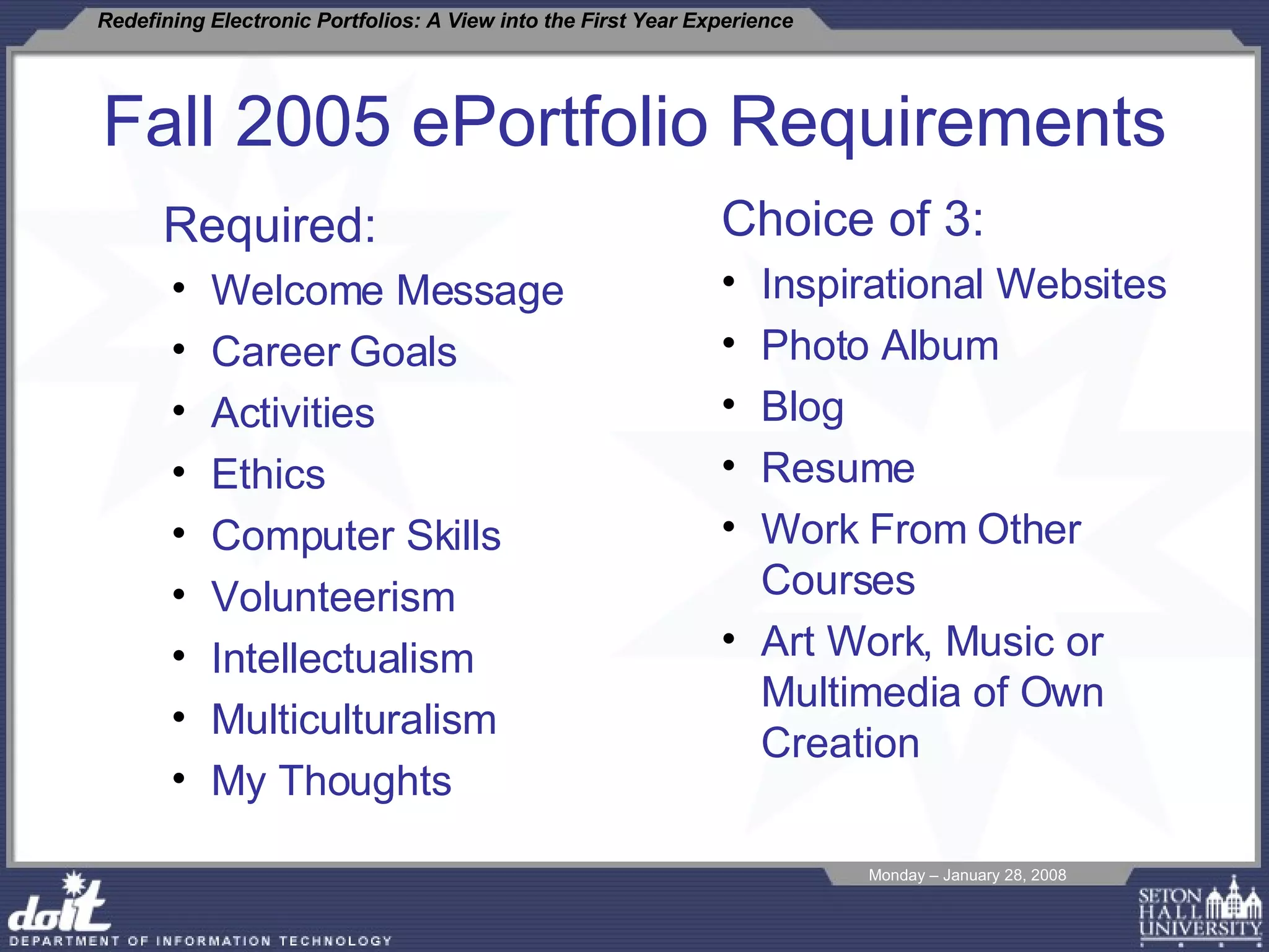 Fall 2005 ePortfolio Requirements Required: Welcome Message  Career Goals Activities Ethics Computer Skills Volunteerism Intellectualism Multiculturalism My Thoughts Choice of 3: Inspirational Websites Photo Album Blog Resume Work From Other Courses Art Work, Music or Multimedia of Own Creation 