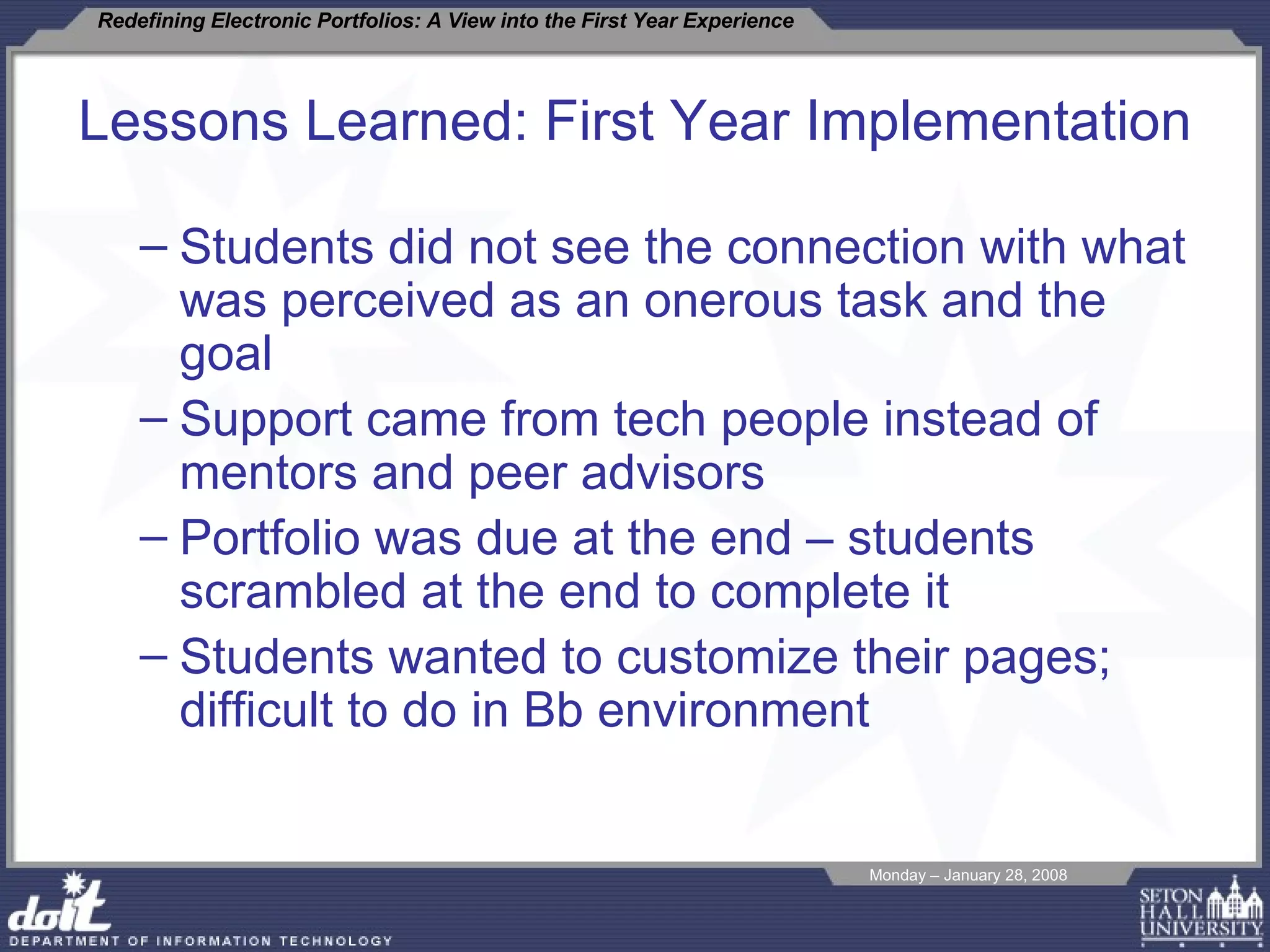 Lessons Learned: First Year Implementation  Students did not see the connection with what was perceived as an onerous task and the goal Support came from tech people instead of  mentors and peer advisors Portfolio was due at the end – students scrambled at the end to complete it Students wanted to customize their pages; difficult to do in Bb environment 