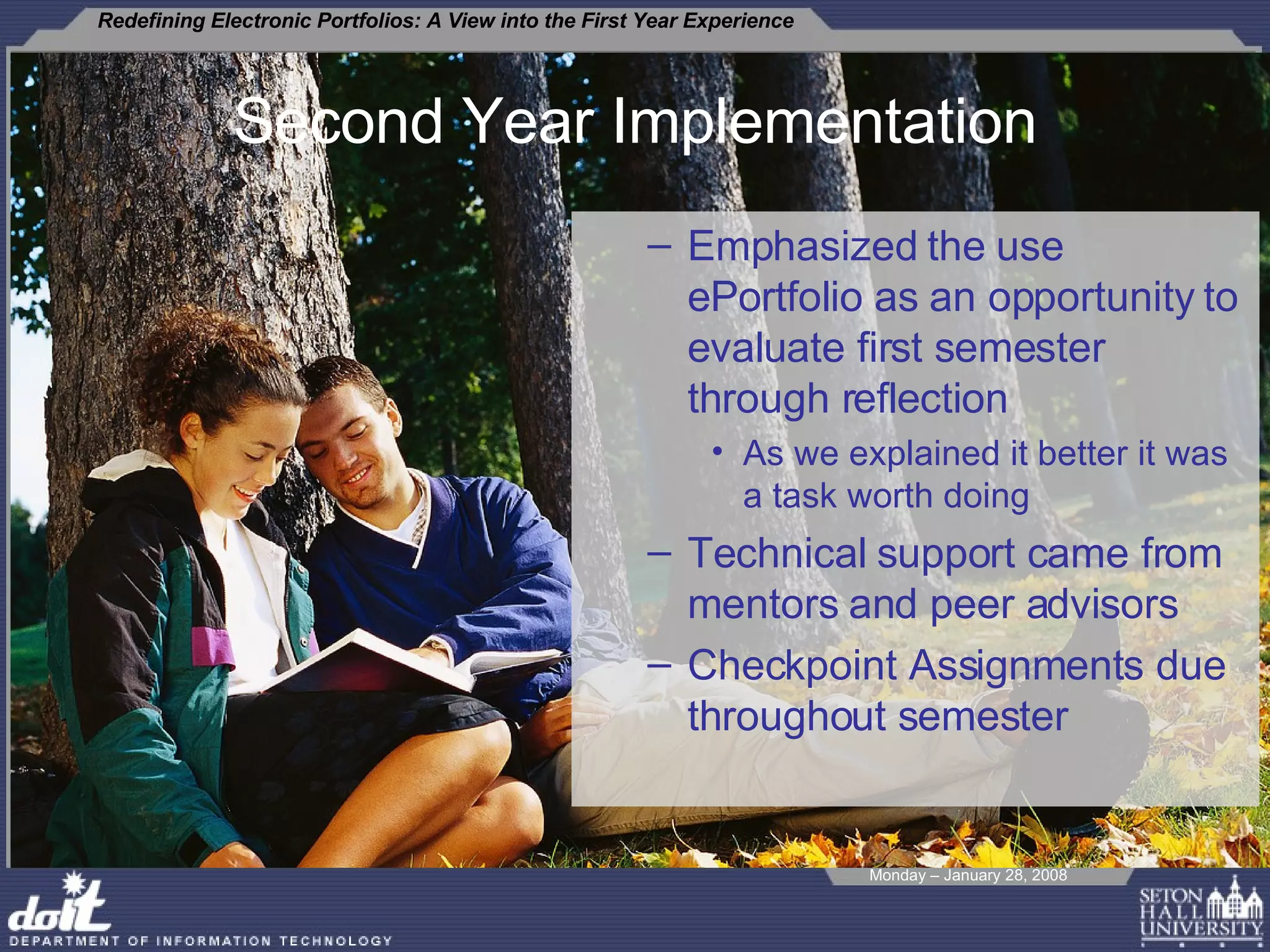Second Year Implementation Emphasized the use ePortfolio as an opportunity to evaluate first semester through reflection As we explained it better it was a task worth doing  Technical support came from mentors and peer advisors Checkpoint Assignments due throughout semester  