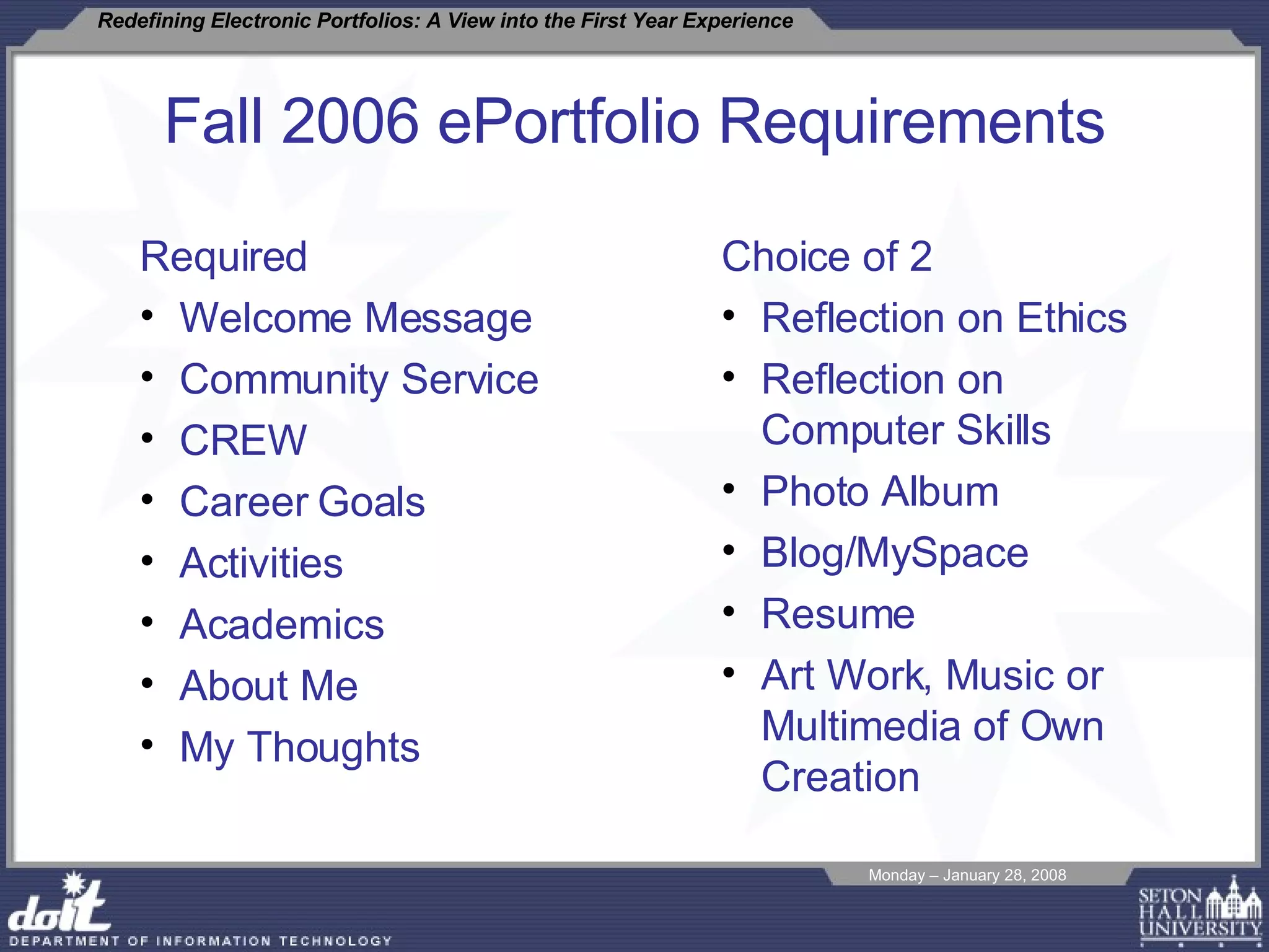 Fall 2006 ePortfolio Requirements Required Welcome Message Community Service CREW Career Goals Activities Academics About Me My Thoughts Choice of 2 Reflection on Ethics Reflection on Computer Skills Photo Album Blog/MySpace Resume Art Work, Music or Multimedia of Own Creation 