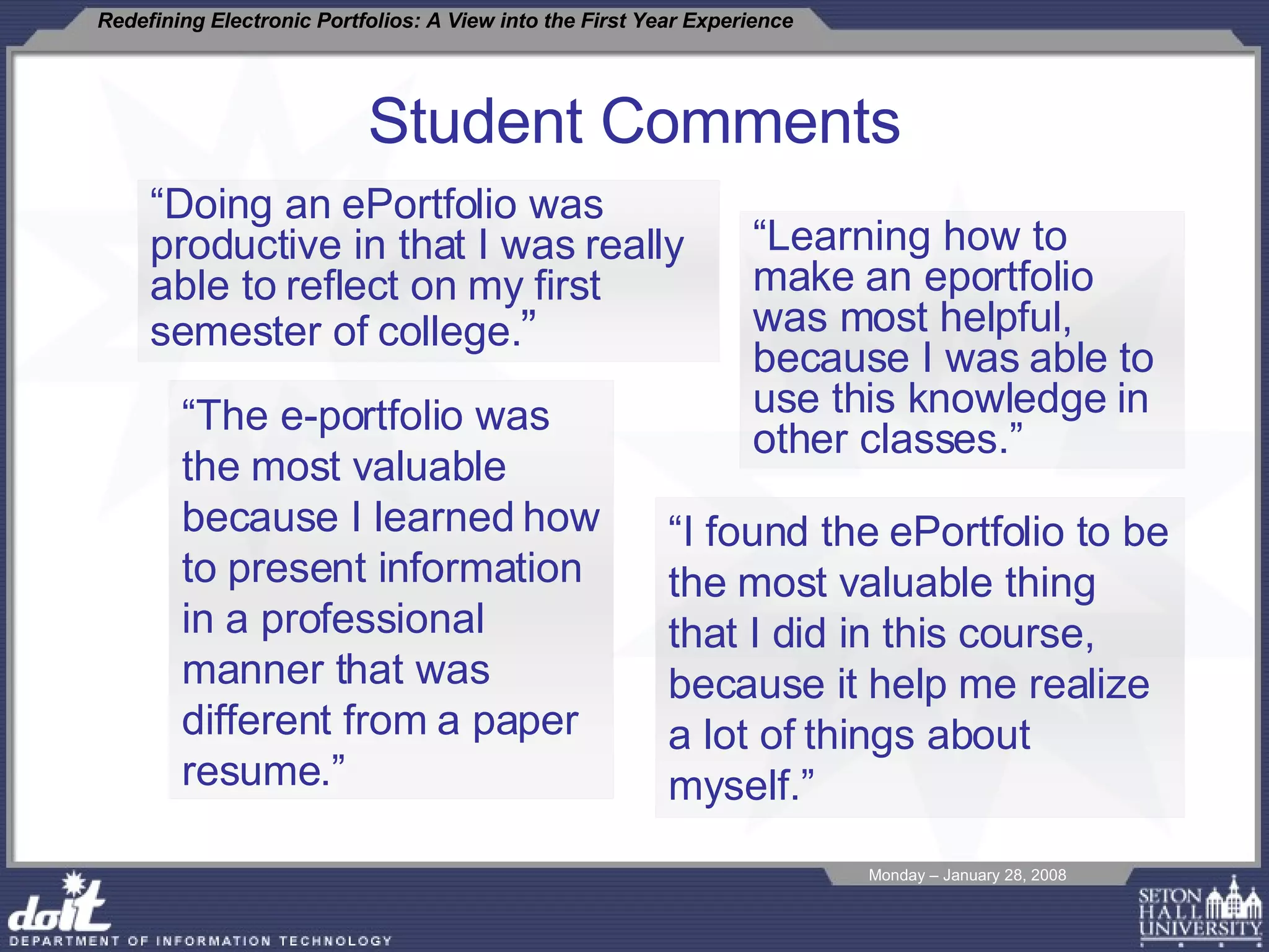 Student Comments “ Doing an ePortfolio was productive in that I was really able to reflect on my first semester of college. ” “ Learning how to make an eportfolio was most helpful, because I was able to use this knowledge in other classes.” “ The e-portfolio was the most valuable because I learned how to present information in a professional manner that was different from a paper resume.” “ I found the ePortfolio to be the most valuable thing that I did in this course, because it help me realize a lot of things about myself.”   