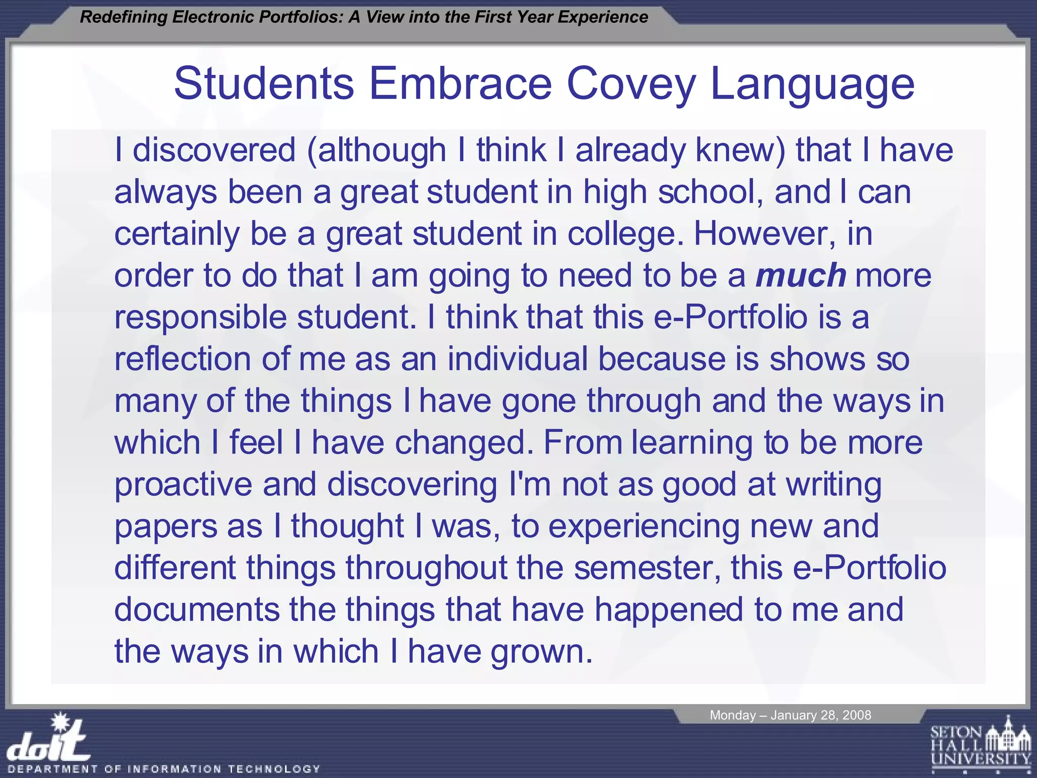 Students Embrace Covey Language I discovered (although I think I already knew) that I have always been a great student in high school, and I can certainly be a great student in college. However, in order to do that I am going to need to be a  much  more responsible student. I think that this e-Portfolio is a reflection of me as an individual because is shows so many of the things I have gone through and the ways in which I feel I have changed. From learning to be more proactive and discovering I'm not as good at writing papers as I thought I was, to experiencing new and different things throughout the semester, this e-Portfolio documents the things that have happened to me and the ways in which I have grown.  