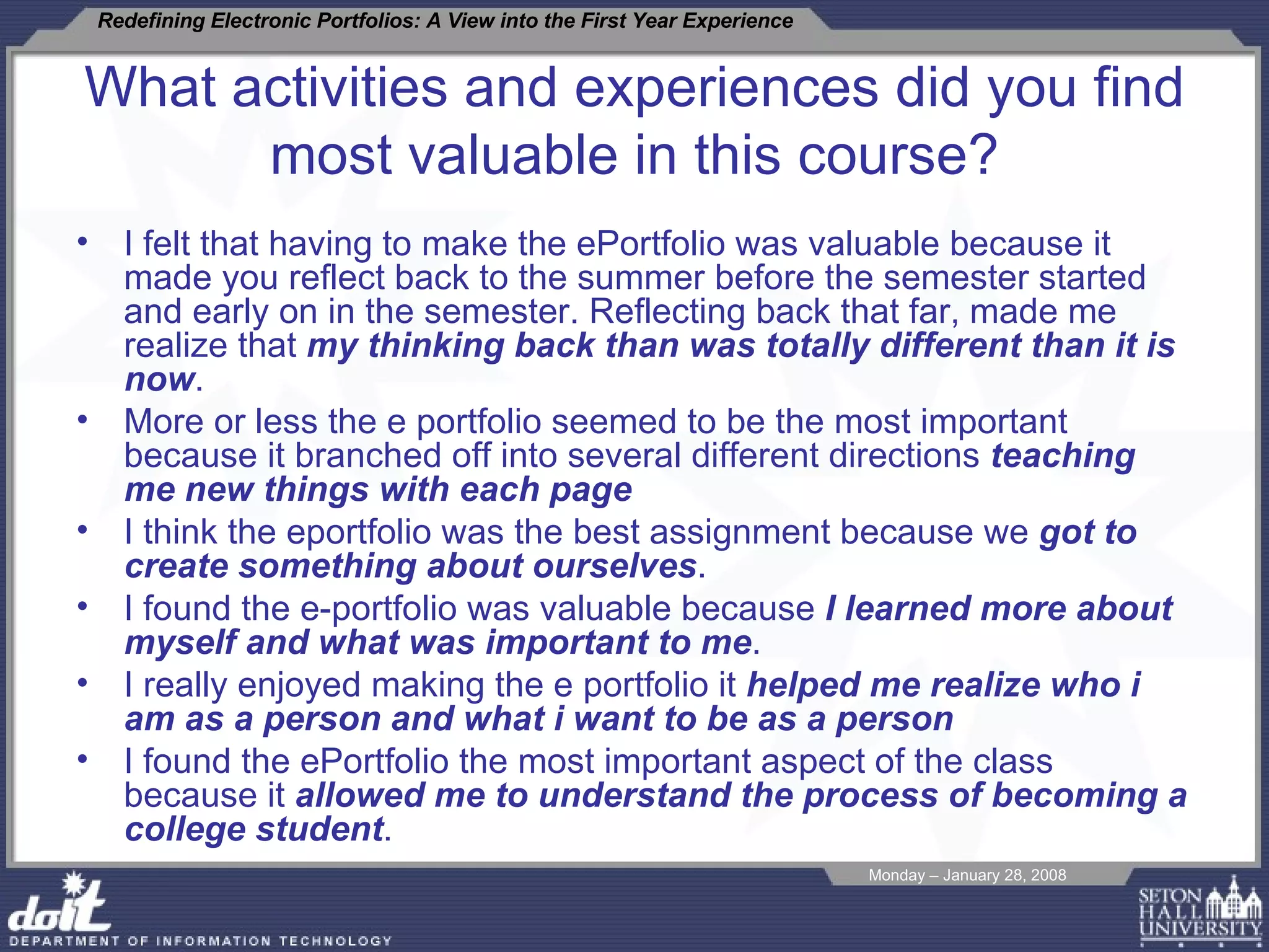 What activities and experiences did you find most valuable in this course? I felt that having to make the ePortfolio was valuable because it made you reflect back to the summer before the semester started and early on in the semester. Reflecting back that far, made me realize that  my thinking back than was totally different than it is now . More or less the e portfolio seemed to be the most important because it branched off into several different directions  teaching me new things with each page I think the eportfolio was the best assignment because we  got to create something about ourselves . I found the e-portfolio was valuable because  I learned more about myself and what was important to me .  I really enjoyed making the e portfolio it  helped me realize who i am as a person and what i want to be as a person I found the ePortfolio the most important aspect of the class because it  allowed me to understand the process of becoming a college student . 
