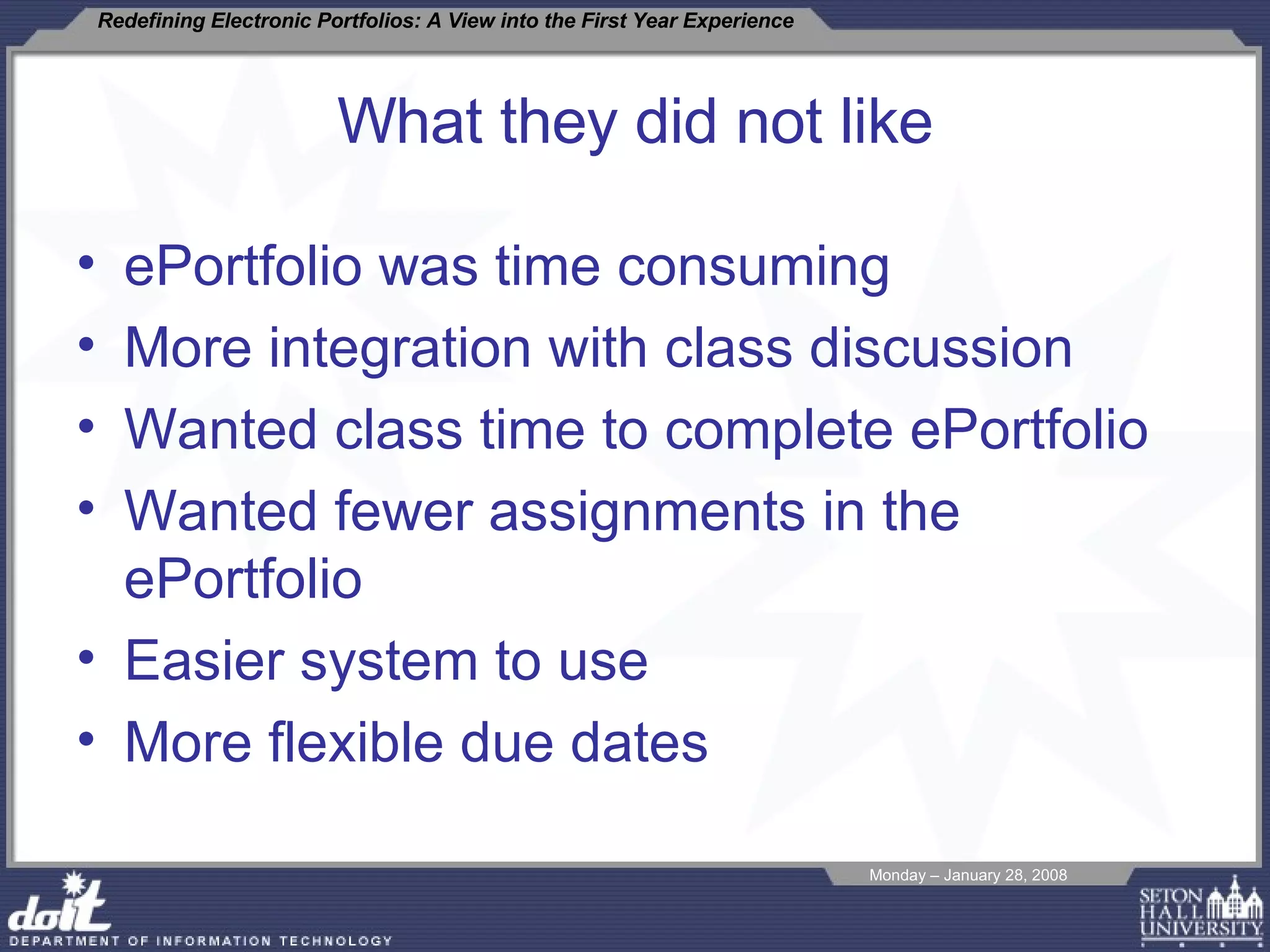 What they did not like ePortfolio was time consuming More integration with class discussion Wanted class time to complete ePortfolio Wanted fewer assignments in the ePortfolio Easier system to use More flexible due dates 