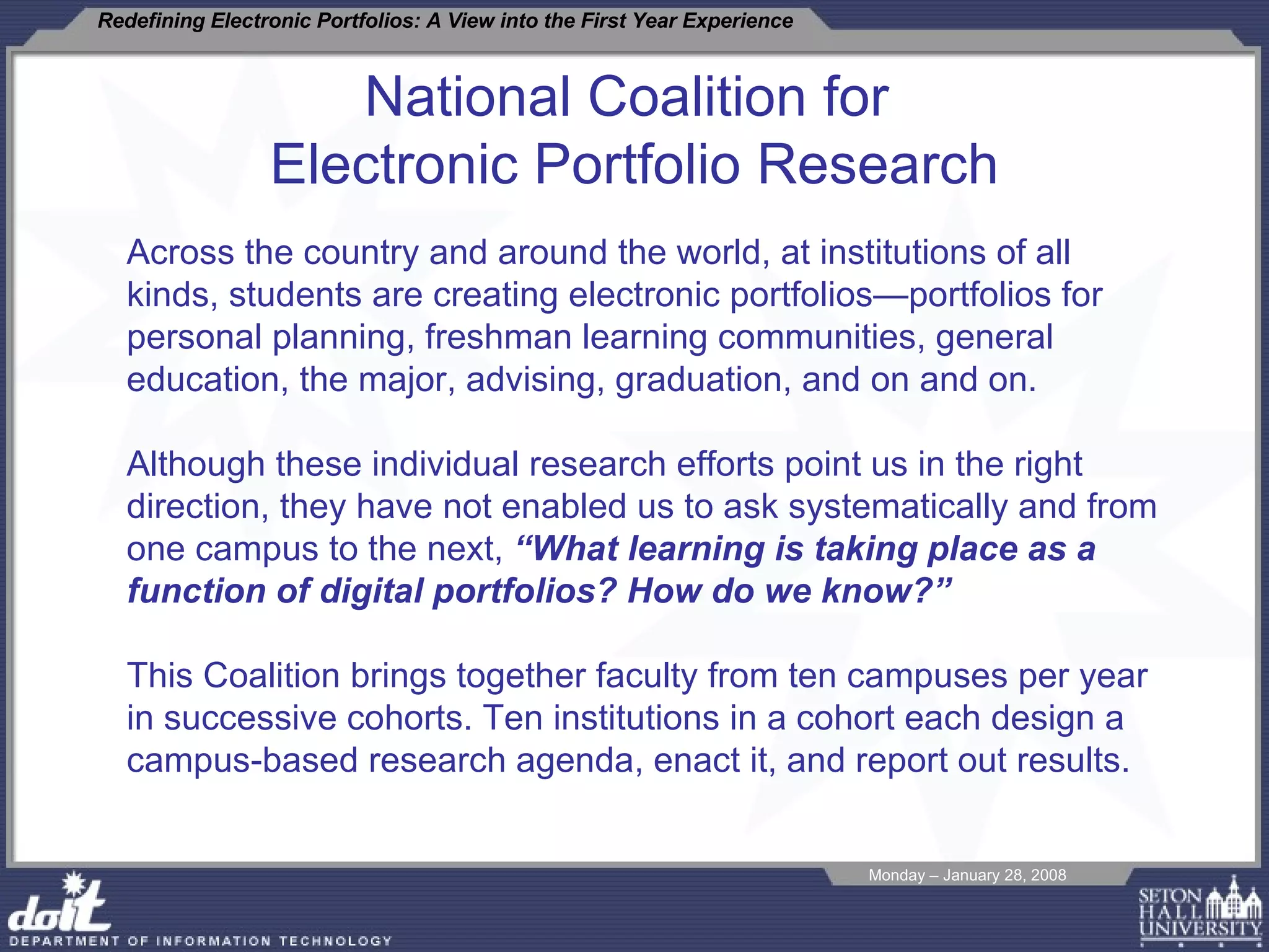 National Coalition for  Electronic Portfolio Research Across the country and around the world, at institutions of all kinds, students are creating electronic portfolios—portfolios for personal planning, freshman learning communities, general education, the major, advising, graduation, and on and on.  Although these individual research efforts point us in the right direction, they have not enabled us to ask systematically and from one campus to the next,  “What learning is taking place as a function of digital portfolios? How do we know?” This Coalition brings together faculty from ten campuses per year in successive cohorts. Ten institutions in a cohort each design a campus-based research agenda, enact it, and report out results. 