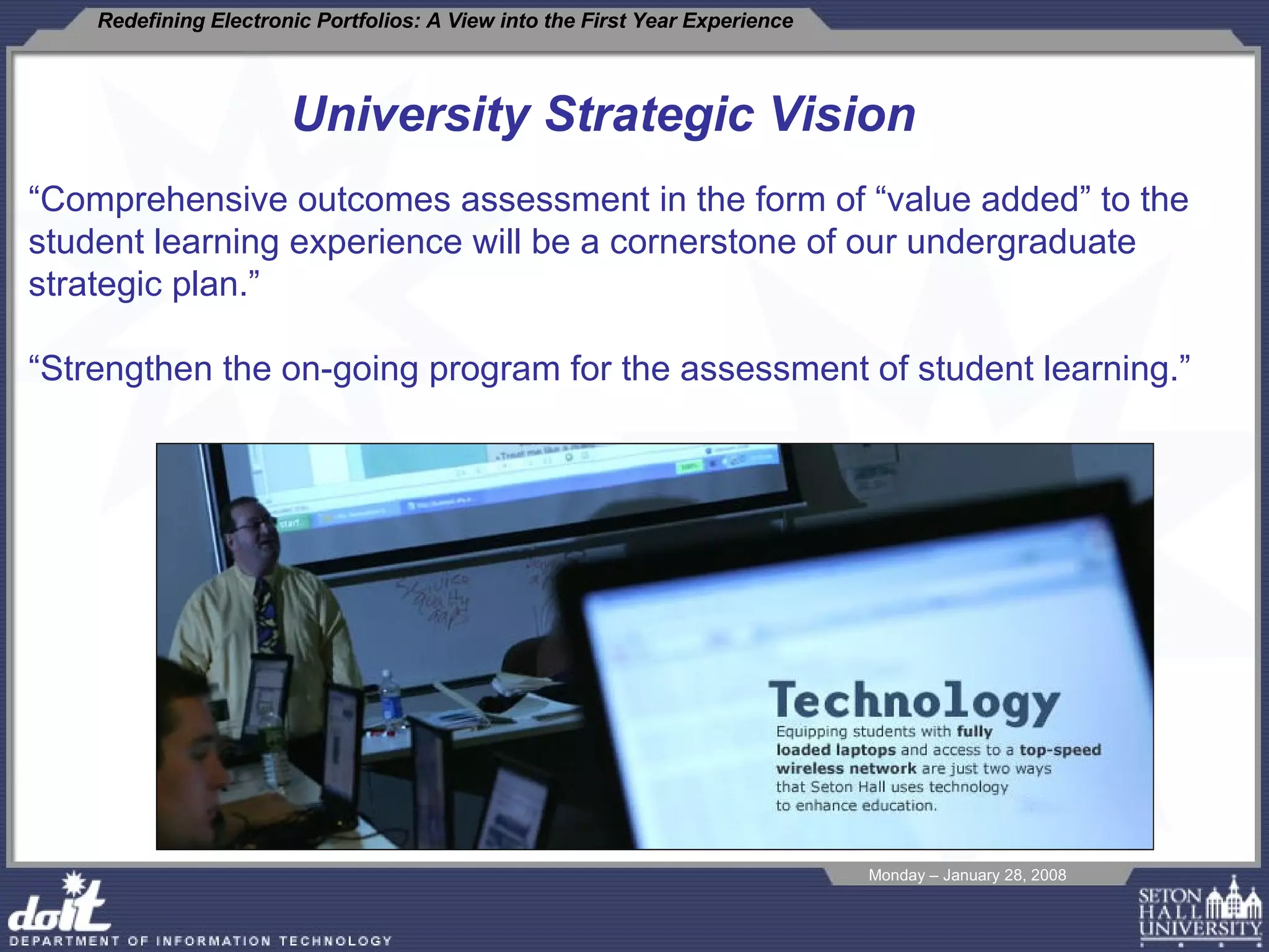 University Strategic Vision “ Comprehensive outcomes assessment in the form of “value added” to the student learning experience will be a cornerstone of our undergraduate strategic plan.” “ Strengthen the on-going program for the assessment of student learning.” 