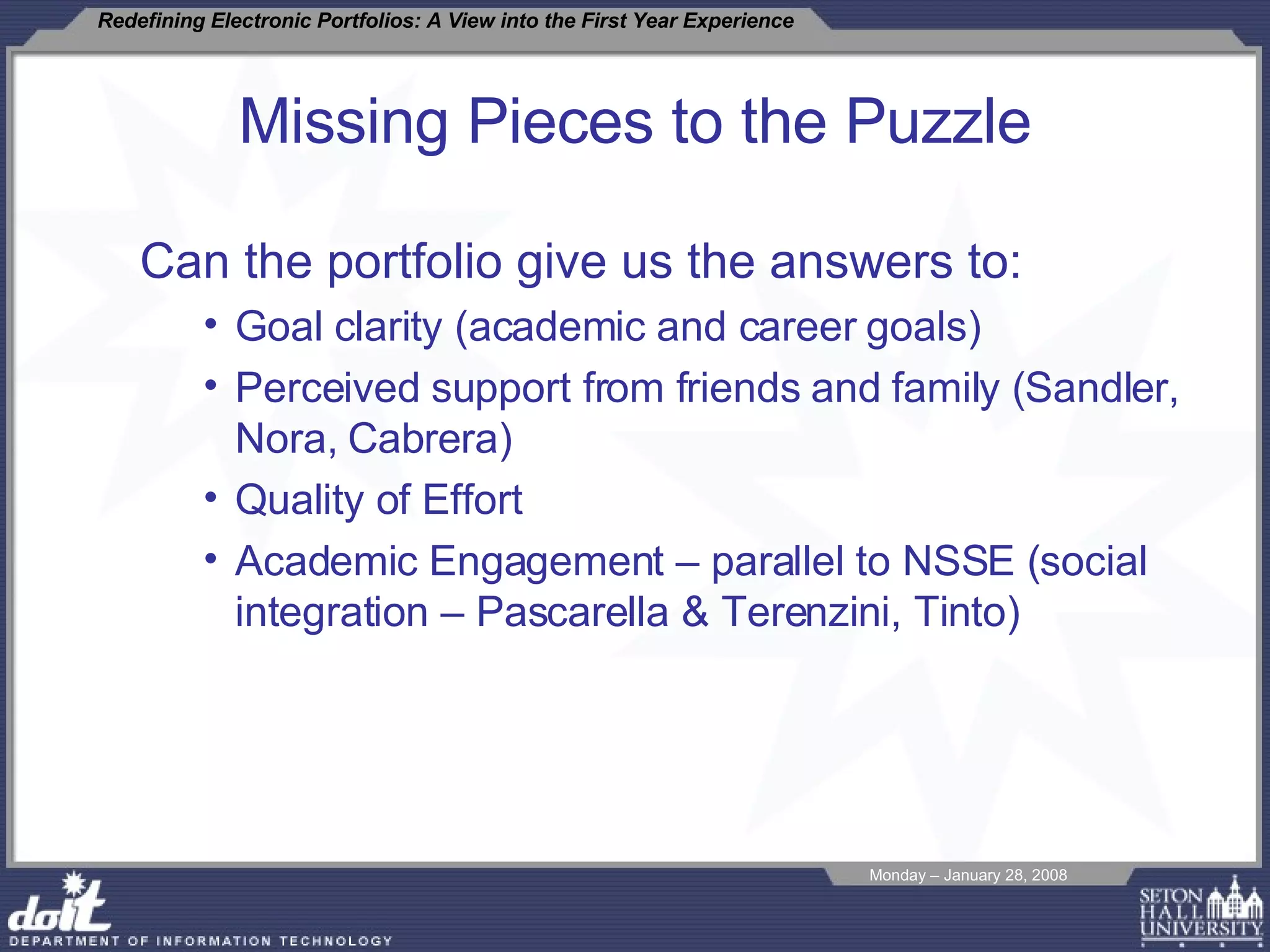 Missing Pieces to the Puzzle Can the portfolio give us the answers to: Goal clarity (academic and career goals) Perceived support from friends and family (Sandler, Nora, Cabrera) Quality of Effort Academic Engagement – parallel to NSSE (social integration – Pascarella & Terenzini, Tinto) 