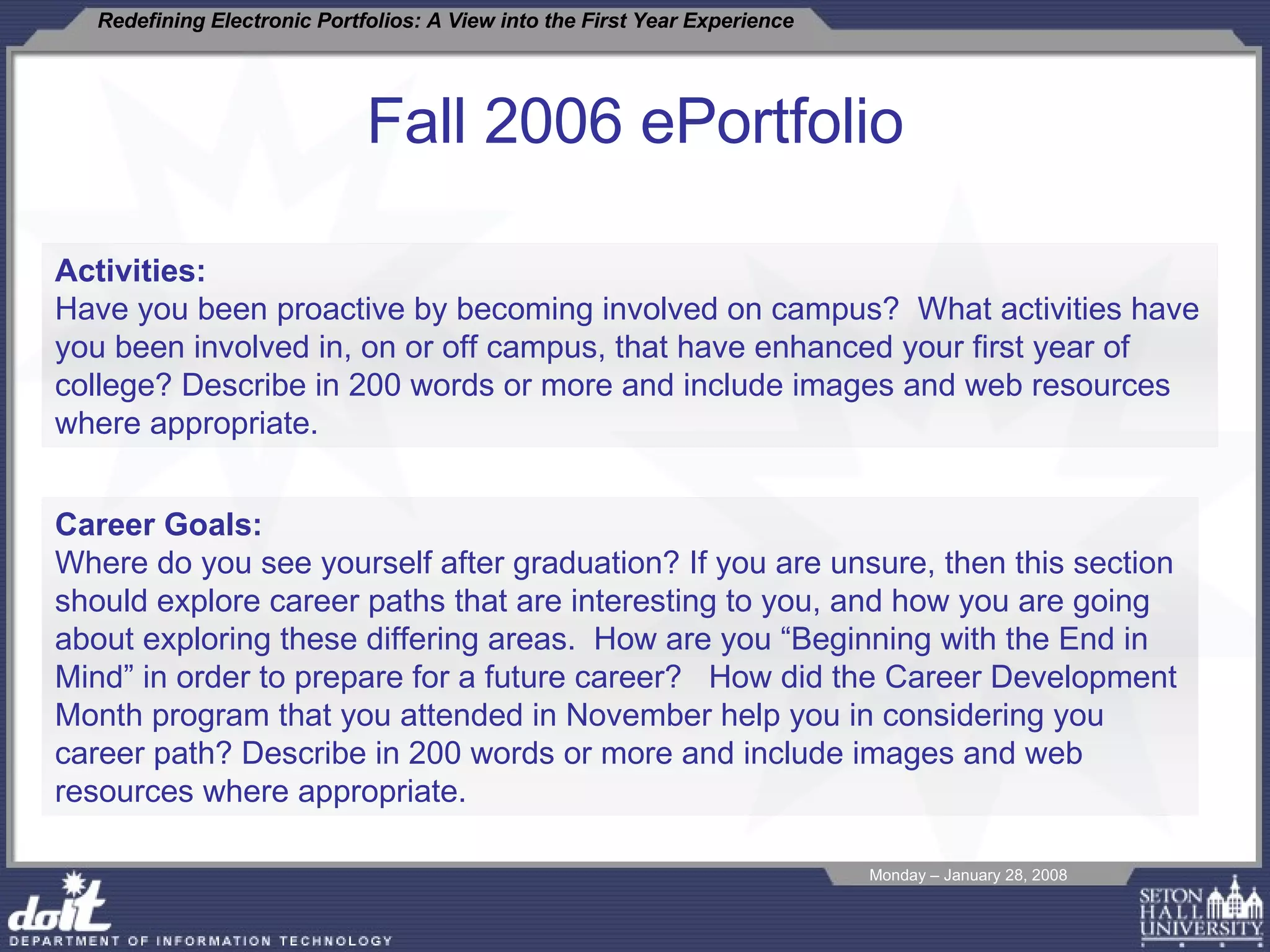 Fall 2006 ePortfolio Activities: Have you been proactive by becoming involved on campus?  What activities have you been involved in, on or off campus, that have enhanced your first year of college? Describe in 200 words or more and include images and web resources where appropriate.  Career Goals:  Where do you see yourself after graduation? If you are unsure, then this section should explore career paths that are interesting to you, and how you are going about exploring these differing areas.  How are you “Beginning with the End in Mind” in order to prepare for a future career?  How did the Career Development Month program that you attended in November help you in considering you career path? Describe in 200 words or more and include images and web resources where appropriate.  