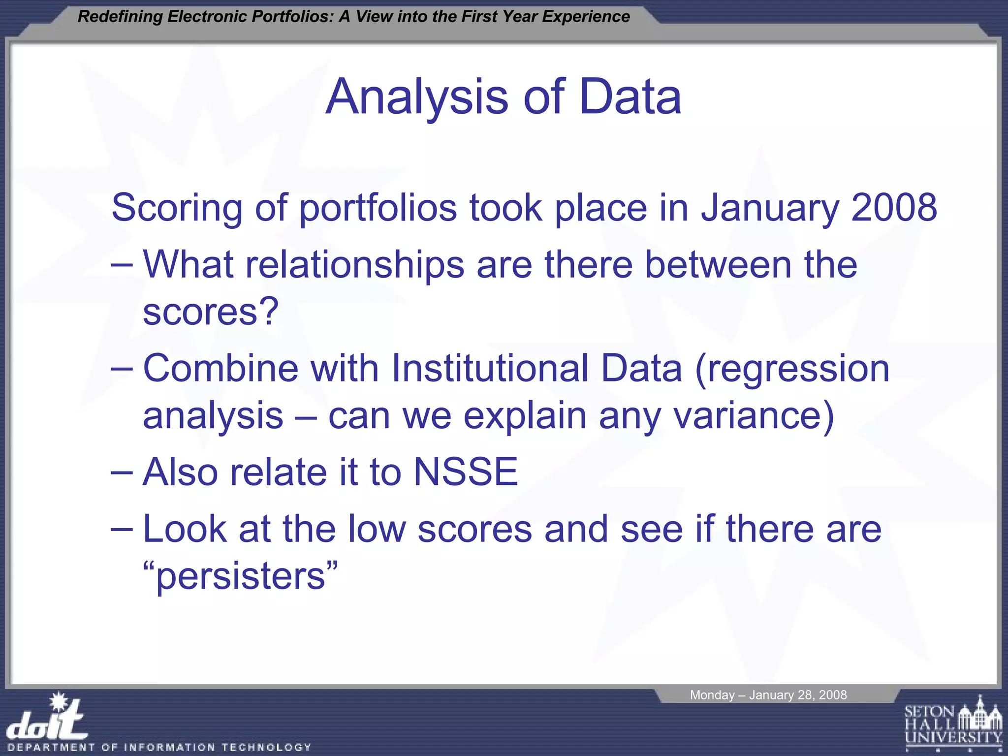 Analysis of Data Scoring of portfolios took place in January 2008 What relationships are there between the scores? Combine with Institutional Data (regression analysis – can we explain any variance)  Also relate it to NSSE Look at the low scores and see if there are “persisters”  