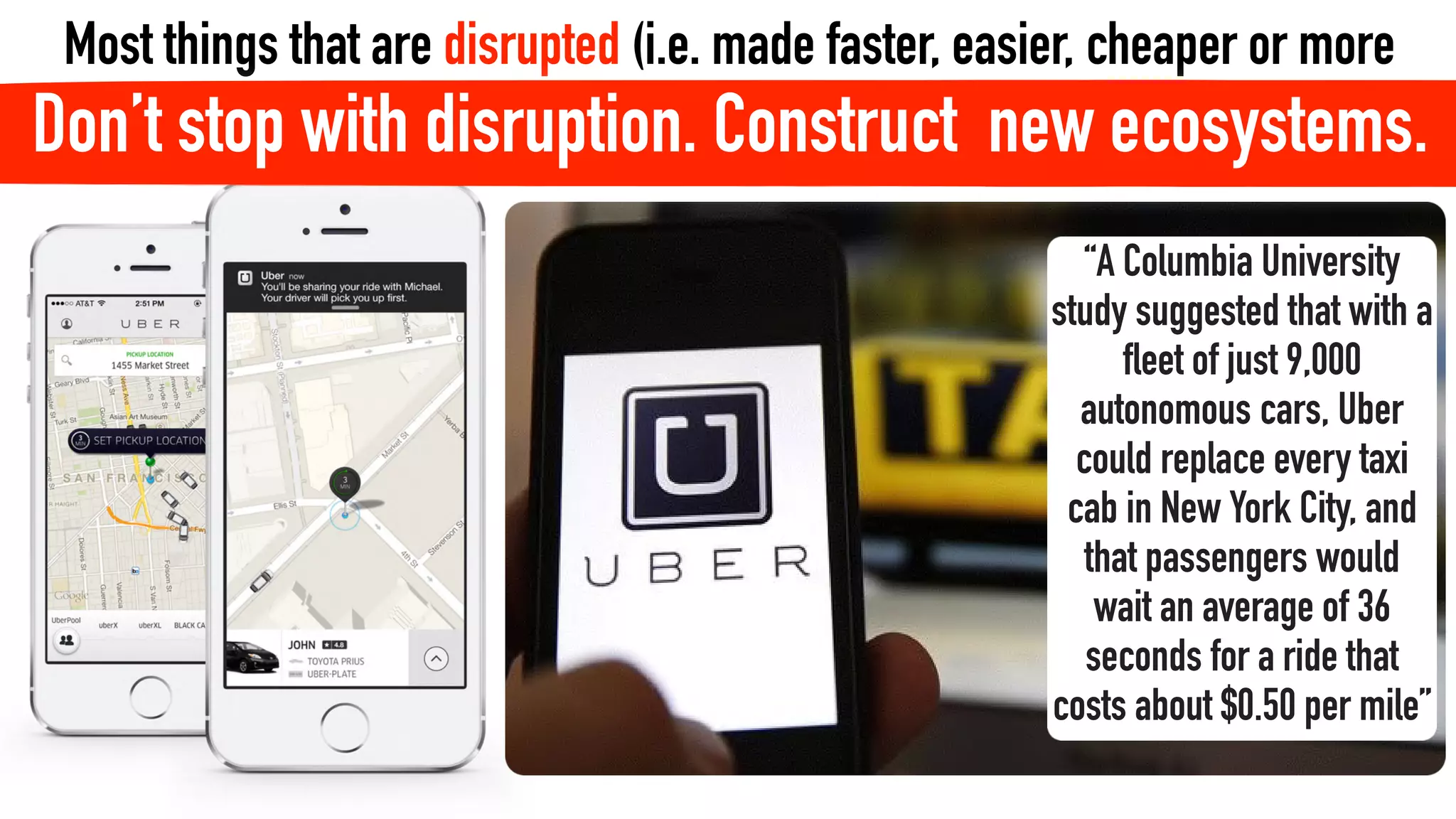 “A Columbia University
study suggested that with a
fleet of just 9,000
autonomous cars, Uber
could replace every taxi
cab in New York City, and
that passengers would
wait an average of 36
seconds for a ride that
costs about $0.50 per mile”
Most things that are disrupted (i.e. made faster, easier, cheaper or more
efficient) by technology will also need to be re-constructed to retain humanityDon’t stop with disruption. Construct new ecosystems.
 