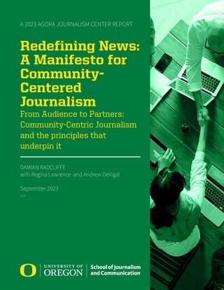 A 2023 AGORA JOURNALISM CENTER REPORT
Redefining News:
A Manifesto for
Community-
Centered
Journalism
From Audience to Partners:
Community-Centric Journalism
and the principles that
underpin it
DAMIAN RADCLIFFE
with Regina Lawrence and Andrew DeVigal
September 2023
v1.03
 