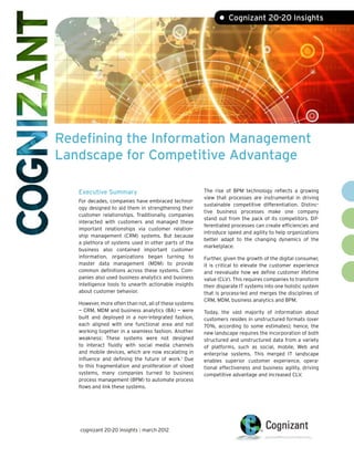 • Cognizant 20-20 Insights




Redefining the Information Management
Landscape for Competitive Advantage

   Executive Summary                                    The rise of BPM technology reflects a growing
                                                        view that processes are instrumental in driving
   For decades, companies have embraced technol-
                                                        sustainable competitive differentiation. Distinc-
   ogy designed to aid them in strengthening their
                                                        tive business processes make one company
   customer relationships. Traditionally, companies
                                                        stand out from the pack of its competitors. Dif-
   interacted with customers and managed these
                                                        ferentiated processes can create efficiencies and
   important relationships via customer relation-
                                                        introduce speed and agility to help organizations
   ship management (CRM) systems. But because
                                                        better adapt to the changing dynamics of the
   a plethora of systems used in other parts of the
                                                        marketplace.
   business also contained important customer
   information, organizations began turning to          Further, given the growth of the digital consumer,
   master data management (MDM) to provide              it is critical to elevate the customer experience
   common definitions across these systems. Com-        and reevaluate how we define customer lifetime
   panies also used business analytics and business     value (CLV). This requires companies to transform
   intelligence tools to unearth actionable insights    their disparate IT systems into one holistic system
   about customer behavior.                             that is process-led and merges the disciplines of
                                                        CRM, MDM, business analytics and BPM.
   However, more often than not, all of these systems
   — CRM, MDM and business analytics (BA) — were        Today, the vast majority of information about
   built and deployed in a non-integrated fashion,      customers resides in unstructured formats (over
   each aligned with one functional area and not        70%, according to some estimates); hence, the
   working together in a seamless fashion. Another      new landscape requires the incorporation of both
   weakness: These systems were not designed            structured and unstructured data from a variety
   to interact fluidly with social media channels       of platforms, such as social, mobile, Web and
   and mobile devices, which are now escalating in      enterprise systems. This merged IT landscape
   influence and defining the future of work.1 Due      enables superior customer experience, opera-
   to this fragmentation and proliferation of siloed    tional effectiveness and business agility, driving
   systems, many companies turned to business           competitive advantage and increased CLV.
   process management (BPM) to automate process
   flows and link these systems.




   cognizant 20-20 insights | march 2012
 