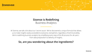 Sisense is Redeﬁning
Business Analytics
At Sisense, we talk a lot about our 'secret sauce'. We've discovered a unique formula that allows
us to make insights easily accessible to everyone, everywhere, regardless of technical ability.
We're redeﬁning business analytics by simplifying every step of the Bl process for all users -
from data preparation to delivery of insights.
So, are you wondering about the ingredients?
 