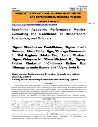 ©NIJSES
Publications
Open Access
ONLINE ISSN: 2992-5819
PRINT ISSN: 2992-6149
Ugwu et al., 2023
This is an Open Access article distributed under the terms of the Creative Commons Attribution License
(http://creativecommons.org/licenses/by/4.0), which permits unrestricted use, distribution, and
reproduction in any medium, provided the original work is properly cited
Page | 36
https://doi.org/10.59298/NIJSES/2023/10.5.1000
Redefining Academic Performance Metrics:
Evaluating the Excellence of Researchers,
Academics, and Scholars
1
Ugwu Okechukwu Paul-Chima, 1
Ugwu Jovita
Nnenna, 1
Alum Esther Ugo, 1
Obeagu Emmanuel.
I., 1
Val Hyginus Udoka Eze, 2
Asiati Mbabazi,
1
Ugwu Chinyere N., 1
Okon Micheal. B., 1
Ogenyi
Fabian Chukwudi, 2
Chidinma Esther Eze,
1
Obeagu getrude Uzoma and 1
Aleke Jude U.
1
Department of Publication and Extension, Kampala International
University Uganda
2
Faculty of Education Kampala International University Uganda
ABSTRACT
The Redefining Academic Performance Metrics: Evaluating the Excellence of Researchers, Academics, and Scholars
explores the evolving landscape of academia, focusing on the shift from traditional metrics like publication and
citation counts to a more inclusive, open, and equitable approach. The study acknowledges the limitations of
traditional metrics and celebrates pioneers in shaping the future of scholarly endeavors, highlighting the importance
of inclusivity, openness, and equitable evaluations in assessing academic excellence.
Keywords: Academic Performance Metrics, Scholarly Achievement, Evaluation Criteria and Publication Metrics
INTRODUCTION
In the ever-evolving landscape of academia, the traditional yardsticks for measuring scholarly prowess have
undergone a profound transformation [1-3]. Redefining Academic Performance Metrics: Evaluating the Excellence
of Researchers, Academics, and Scholars delves into this paradigm shift, exploring the dynamic methods and criteria
reshaping how people gauge and celebrate scholarly achievement [1-3]. From pioneering research methodologies
to holistic approaches in evaluating intellectual contributions, this insightful exploration navigates the terrain where
innovation, impact, and excellence converge in defining the new benchmarks for academic success [4-5]. In the
NEWPORT INTERNATIONAL JOURNAL OF SCIENTIFIC
AND EXPERIMENTAL SCIENCES (NIJSES)
Volume 4 Issue 1
2023
 