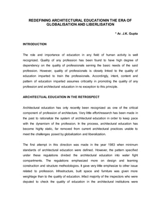 REDEFINING ARCHITECTURAL EDUCATIONIN THE ERA OF
GLOBALISATION AND LIBERLISATION
* Ar. J.K. Gupta
INTRODUCTION
The role and importance of education in any field of human activity is well
recognized. Quality of any profession has been found to have high degree of
dependency on the quality of professionals serving the basic needs of the said
profession. However, quality of professionals is closely linked to the quality of
education imparted to train the professionals. Accordingly, intent, content and
pattern of education imparted assumes criticality in promoting the quality of any
profession and architectural education in no exception to this principle.
ARCHITECTUAL EDUCATION IN THE RETROSPECT
Architectural education has only recently been recognized as one of the critical
component of profession of architecture. Very little effort/research has been made in
the past to rationalize the system of architectural education in order to keep pace
with the dynamism of the profession. In the process, architectural education has
become highly static, far removed from current architectural practices unable to
meet the challenges posed by globalization and liberalization.
The first attempt in this direction was made in the year 1983 when minimum
standards of architectural education were defined. However, the pattern specified
under these regulations divided the architectural education into water fight
compartments. The regulations emphasized more on design and learning
construction and structure methodologies. It gave very little emphasize to other issue
related to profession. Infrastructure, built space and furniture was given more
weightage than to the quality of education. Infact majority of the inspectors who were
deputed to check the quality of education in the architectural institutions were
 