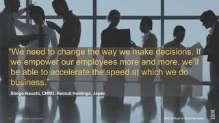 ©2015 IBM Corporation 10 December 201515
“We need to change the way we make decisions. If
we empower our employees more and more, we’ll
be able to accelerate the speed at which we do
business.”
Shogo Ikeuchi, CHRO, Recruit Holdings, Japan
 