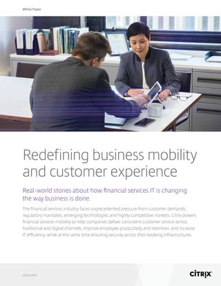 White Paper
citrix.com
Redefining business mobility
and customer experience
Real-world stories about how financial services IT is changing
the way business is done.
The financial services industry faces unprecedented pressure from customer demands,
regulatory mandates, emerging technologies and highly-competitive markets. Citrix powers
financial services mobility to help companies deliver consistent customer service across
traditional and digital channels, improve employee productivity and retention, and increase
IT efficiency, while at the same time ensuring security across their evolving infrastructures.
 