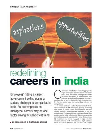 CAREER MANAGEMENT




redefining
careers in india
                                            C
                                                       ompanies in India have been struggling with
                                                       high employee attrition rates for many
Employees’ hitting a career                            years now. Excessive employee turnover
                                                       increases the costs of recruitment and
advancement ceiling poses a                            training, apart from hampering employee
                                            productivity. In service industries, attrition at senior
                                            levels can even lead to losing key clients to
serious challenge to companies in           competitors.
                                               In Towers Watson's Global Workforce Study 2010,
India. An overemphasis on                   which surveyed 20,000 employees globally, including
                                            over 1,000 in India, career advancement was the
managerial careers may be one               biggest influence on employees' decisions to join an
                                            organization. Consequently, the study also found that
factor driving this persistent trend.       employees in India who reported improvements in
                                            their advancement opportunities over the previous
                                            12 months were more engaged compared with
                                            workers without such opportunities. High attrition
■    BY RICHA GULATI & SHATRUNJAY KRISHNA   rates are often blamed on the lack of career


42   ■   December 2011                                        www.humancapitalonline.com   ■
 
