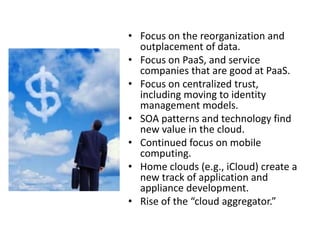 • Focus on the reorganization and
  outplacement of data.
• Focus on PaaS, and service
  companies that are good at PaaS.
• Focus on centralized trust,
  including moving to identity
  management models.
• SOA patterns and technology find
  new value in the cloud.
• Continued focus on mobile
  computing.
• Home clouds (e.g., iCloud) create a
  new track of application and
  appliance development.
• Rise of the “cloud aggregator.”
 