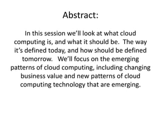 Abstract:
      In this session we’ll look at what cloud
 computing is, and what it should be. The way
 it’s defined today, and how should be defined
     tomorrow. We’ll focus on the emerging
patterns of cloud computing, including changing
    business value and new patterns of cloud
    computing technology that are emerging.
 