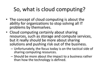 So, what is cloud computing?
• The concept of cloud computing is about the
  ability for organizations to stop solving all IT
  problems by themselves.
• Cloud computing certainly about sharing
  resources, such as storage and compute services,
  but it really should be more about sharing
  solutions and pushing risk out of the business.
  – Unfortunately, the focus today is on the tactical side of
    sharing computing resources.
  – Should be more about the impact to a business rather
    than how the technology is defined.
 