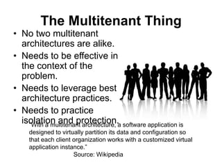 The Multitenant Thing
• No two multitenant
  architectures are alike.
• Needs to be effective in
  the context of the
  problem.
• Needs to leverage best
  architecture practices.
• Needs to practice
  isolation and protection.a software application is
    “With a multitenant architecture,
    designed to virtually partition its data and configuration so
    that each client organization works with a customized virtual
    application instance.”
                     Source: Wikipedia
 