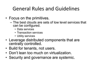 General Rules and Guidelines
• Focus on the primitives.
  – The best clouds are sets of low level services that
    can be configured.
     • Data services
     • Transaction services
     • Utility services
• Leverage distributed components that are
  centrally controlled.
• Build for tenants, not users.
• Don’t lean too much on virtualization.
• Security and governance are systemic.
 