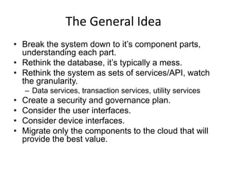 The General Idea
• Break the system down to it’s component parts,
  understanding each part.
• Rethink the database, it’s typically a mess.
• Rethink the system as sets of services/API, watch
  the granularity.
    – Data services, transaction services, utility services
•   Create a security and governance plan.
•   Consider the user interfaces.
•   Consider device interfaces.
•   Migrate only the components to the cloud that will
    provide the best value.
 